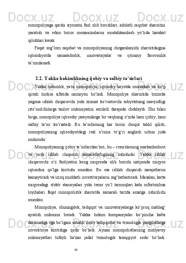 26monopoliyaga qarshi  siyosatni  faol olib borishlari, adolatli raqobat sharoitini
yaratish   va   erkin   bozor   mexanizmlarini   mustahkamlash   yo‘lida   harakat
qilishlari kerak.
Faqat   sog‘lom   raqobat   va   monopoliyaning   chegaralanishi   sharoitidagina
iqtisodiyotda   samaradorlik,   innovatsiyalar   va   ijtimoiy   farovonlik
ta’minlanadi.
2.2. Yakka hokimlikning ijobiy va salbiy ta’sirlari
Yakka   hokimlik,   ya'ni   monopoliya,   iqtisodiy   hayotda   murakkab   va   ko‘p
qirrali   hodisa   sifatida   namoyon   bo‘ladi.   Monopoliya   sharoitida   bozorda
yagona   ishlab   chiqaruvchi   yoki   xizmat   ko‘rsatuvchi   subyektning   mavjudligi
iste’molchilarga   tanlov   imkoniyatini   sezilarli   darajada   cheklaydi.   Shu   bilan
birga, monopoliya iqtisodiy jarayonlarga bir vaqtning o‘zida ham ijobiy, ham
salbiy   ta’sir   ko‘rsatadi.   Bu   ta’sirlarning   har   birini   chuqur   tahlil   qilish,
monopoliyaning   iqtisodiyotdagi   real   o‘rnini   to‘g‘ri   anglash   uchun   juda
muhimdir.
Monopoliyaning ijobiy ta’sirlaridan biri, bu – resurslarning markazlashuvi
va   yirik   ishlab   chiqarish   samaradorligining   oshishidir.   Yakka   ishlab
chiqaruvchi   o‘z   faoliyatini   keng   miqyosda   olib   borishi   natijasida   miqyos
iqtisodini   qo‘lga   kiritishi   mumkin.   Bu   esa   ishlab   chiqarish   xarajatlarini
kamaytiradi va uzoq muddatli investitsiyalarni rag‘batlantiradi. Masalan, katta
miqyosdagi   elektr   stansiyalari   yoki   temir   yo‘l   tarmoqlari   kabi   infratuzilma
loyihalari   faqat   monopolistik   sharoitda   samarali   tarzda   amalga   oshirilishi
mumkin.
Monopoliya,   shuningdek,   tadqiqot   va   innovatsiyalarga   ko‘proq   mablag‘
ajratish   imkonini   beradi.   Yakka   hokim   kompaniyalar   ko‘pincha   katta
daromadga ega bo‘lgani sababli ilmiy tadqiqotlar va texnologik yangiliklarga
investitsiya   kiritishga   qodir   bo‘ladi.   Aynan   monopolistlarning   moliyaviy
imkoniyatlari   tufayli   ba'zan   jadal   texnologik   taraqqiyot   sodir   bo‘ladi. 