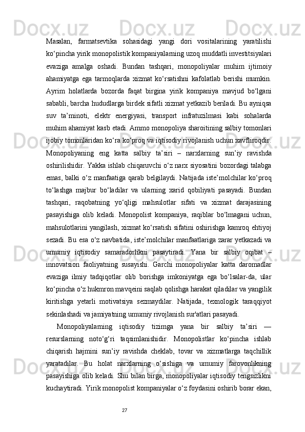 27Masalan,   farmatsevtika   sohasidagi   yangi   dori   vositalarining   yaratilishi
ko‘pincha yirik monopolistik kompaniyalarning uzoq muddatli investitsiyalari
evaziga   amalga   oshadi.   Bundan   tashqari,   monopoliyalar   muhim   ijtimoiy
ahamiyatga   ega   tarmoqlarda   xizmat   ko‘rsatishni   kafolatlab   berishi   mumkin.
Ayrim   holatlarda   bozorda   faqat   birgina   yirik   kompaniya   mavjud   bo‘lgani
sababli, barcha hududlarga birdek sifatli xizmat yetkazib beriladi. Bu ayniqsa
suv   ta’minoti,   elektr   energiyasi,   transport   infratuzilmasi   kabi   sohalarda
muhim ahamiyat kasb etadi. Ammo monopoliya sharoitining salbiy tomonlari
ijobiy tomonlaridan ko‘ra ko‘proq va iqtisodiy rivojlanish uchun xavfliroqdir.
Monopoliyaning   eng   katta   salbiy   ta’siri   –   narxlarning   sun’iy   ravishda
oshirilishidir. Yakka ishlab chiqaruvchi o‘z narx siyosatini bozordagi talabga
emas,  balki   o‘z  manfaatiga  qarab  belgilaydi. Natijada  iste’molchilar  ko‘proq
to‘lashga   majbur   bo‘ladilar   va   ularning   xarid   qobiliyati   pasayadi.   Bundan
tashqari,   raqobatning   yo‘qligi   mahsulotlar   sifati   va   xizmat   darajasining
pasayishiga   olib   keladi.   Monopolist   kompaniya,   raqiblar   bo‘lmagani   uchun,
mahsulotlarini yangilash, xizmat ko‘rsatish sifatini oshirishga kamroq ehtiyoj
sezadi. Bu esa o‘z navbatida, iste’molchilar manfaatlariga zarar yetkazadi va
umumiy   iqtisodiy   samaradorlikni   pasaytiradi.   Yana   bir   salbiy   oqibat   –
innovatsion   faoliyatning   susayishi.   Garchi   monopoliyalar   katta   daromadlar
evaziga   ilmiy   tadqiqotlar   olib   borishga   imkoniyatga   ega   bo‘lsalar-da,   ular
ko‘pincha o‘z hukmron mavqeini saqlab qolishga harakat qiladilar va yangilik
kiritishga   yetarli   motivatsiya   sezmaydilar.   Natijada,   texnologik   taraqqiyot
sekinlashadi va jamiyatning umumiy rivojlanish sur'atlari pasayadi.
Monopoliyalarning   iqtisodiy   tizimga   yana   bir   salbiy   ta’siri   —
resurslarning   noto‘g‘ri   taqsimlanishidir.   Monopolistlar   ko‘pincha   ishlab
chiqarish   hajmini   sun’iy   ravishda   cheklab,   tovar   va   xizmatlarga   taqchillik
yaratadilar.   Bu   holat   narxlarning   o‘sishiga   va   umumiy   farovonlikning
pasayishiga olib keladi. Shu bilan birga, monopoliyalar iqtisodiy tengsizlikni
kuchaytiradi. Yirik monopolist kompaniyalar o‘z foydasini oshirib borar ekan, 
