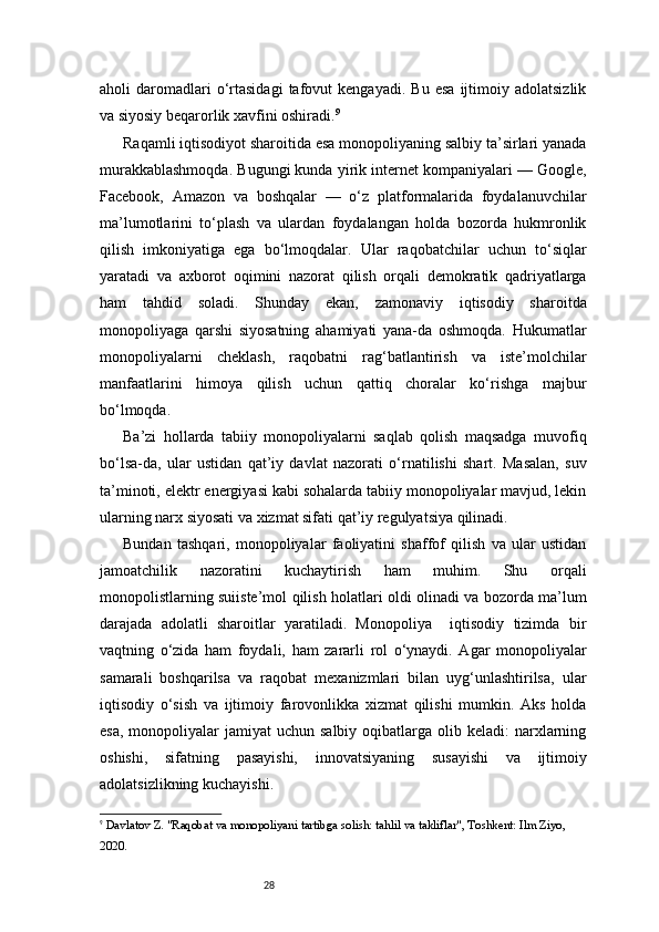 28aholi   daromadlari   o‘rtasidagi   tafovut   kengayadi.  Bu   esa   ijtimoiy   adolatsizlik
va siyosiy beqarorlik xavfini oshiradi. 9
Raqamli iqtisodiyot sharoitida esa monopoliyaning salbiy ta’sirlari yanada
murakkablashmoqda. Bugungi kunda yirik internet kompaniyalari — Google,
Facebook,   Amazon   va   boshqalar   —   o‘z   platformalarida   foydalanuvchilar
ma’lumotlarini   to‘plash   va   ulardan   foydalangan   holda   bozorda   hukmronlik
qilish   imkoniyatiga   ega   bo‘lmoqdalar.   Ular   raqobatchilar   uchun   to‘siqlar
yaratadi   va   axborot   oqimini   nazorat   qilish   orqali   demokratik   qadriyatlarga
ham   tahdid   soladi.   Shunday   ekan,   zamonaviy   iqtisodiy   sharoitda
monopoliyaga   qarshi   siyosatning   ahamiyati   yana-da   oshmoqda.   Hukumatlar
monopoliyalarni   cheklash,   raqobatni   rag‘batlantirish   va   iste’molchilar
manfaatlarini   himoya   qilish   uchun   qattiq   choralar   ko‘rishga   majbur
bo‘lmoqda.
Ba’zi   hollarda   tabiiy   monopoliyalarni   saqlab   qolish   maqsadga   muvofiq
bo‘lsa-da,   ular   ustidan   qat’iy   davlat   nazorati   o‘rnatilishi   shart.   Masalan,   suv
ta’minoti, elektr energiyasi kabi sohalarda tabiiy monopoliyalar mavjud, lekin
ularning narx siyosati va xizmat sifati qat’iy regulyatsiya qilinadi.
Bundan   tashqari,   monopoliyalar   faoliyatini   shaffof   qilish   va   ular   ustidan
jamoatchilik   nazoratini   kuchaytirish   ham   muhim.   Shu   orqali
monopolistlarning suiiste’mol qilish holatlari oldi olinadi va bozorda ma’lum
darajada   adolatli   sharoitlar   yaratiladi.   Monopoliya     iqtisodiy   tizimda   bir
vaqtning   o‘zida   ham   foydali,   ham   zararli   rol   o‘ynaydi.   Agar   monopoliyalar
samarali   boshqarilsa   va   raqobat   mexanizmlari   bilan   uyg‘unlashtirilsa,   ular
iqtisodiy   o‘sish   va   ijtimoiy   farovonlikka   xizmat   qilishi   mumkin.   Aks   holda
esa,  monopoliyalar  jamiyat   uchun salbiy  oqibatlarga  olib keladi:   narxlarning
oshishi,   sifatning   pasayishi,   innovatsiyaning   susayishi   va   ijtimoiy
adolatsizlikning kuchayishi.
9
  Davlatov Z. "Raqobat va monopoliyani tartibga solish: tahlil va takliflar", Toshkent: Ilm Ziyo, 
2020. 