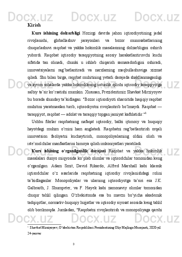 3Kirish 
Kurs   ishining   dolzarbligi   Hozirgi   davrda   jahon   iqtisodiyotining   jadal
rivojlanishi,   globallashuv   jarayonlari   va   bozor   munosabatlarining
chuqurlashuvi   raqobat   va   yakka   hokimlik   masalasining   dolzarbligini   oshirib
yubordi.   Raqobat   iqtisodiy   taraqqiyotning   asosiy   harakatlantiruvchi   kuchi
sifatida   tan   olinadi,   chunki   u   ishlab   chiqarish   samaradorligini   oshiradi,
innovatsiyalarni   rag‘batlantiradi   va   narxlarning   maqbullashuviga   xizmat
qiladi. Shu bilan birga, raqobat muhitining yetarli darajada shakllanmaganligi
va ayrim sohalarda yakka hokimlikning ustunlik qilishi iqtisodiy taraqqiyotga
salbiy ta’sir ko‘rsatishi mumkin. Xususan, Prezidentimiz Shavkat Mirziyoyev
bu borada shunday ta’kidlagan: "Bozor iqtisodiyoti sharoitida haqiqiy raqobat
muhitini yaratmasdan turib, iqtisodiyotni rivojlantirib bo‘lmaydi. Raqobat —
taraqqiyot, raqobat — adolat va taraqqiy topgan jamiyat kafolatidir." 1
 
Ushbu   fikrlar   raqobatning   nafaqat   iqtisodiy,   balki   ijtimoiy   va   huquqiy
hayotdagi   muhim   o‘rnini   ham   anglatadi.   Raqobatni   rag‘batlantirish   orqali
innovatsion   faoliyatni   kuchaytirish,   monopoliyalarning   oldini   olish   va
iste’molchilar manfaatlarini himoya qilish imkoniyatlari yaratiladi.
Kurs   ishining   o‘rganilganlik   darajasi   Raqobat   va   yakka   hokimlik
masalalari dunyo miqyosida ko‘plab olimlar va iqtisodchilar tomonidan keng
o‘rganilgan.   Adam   Smit,   David   Rikardo,   Alfred   Marshall   kabi   klassik
iqtisodchilar   o‘z   asarlarida   raqobatning   iqtisodiy   rivojlanishdagi   rolini
ta’kidlaganlar.   Monopoliyalar   va   ularning   iqtisodiyotga   ta’siri   esa   J.K.
Galbraith,   J.   Shumpeter,   va   F.   Hayek   kabi   zamonaviy   olimlar   tomonidan
chuqur   tahlil   qilingan.   O‘zbekistonda   esa   bu   mavzu   bo‘yicha   akademik
tadqiqotlar, normativ-huquqiy hujjatlar va iqtisodiy siyosat asosida keng tahlil
olib borilmoqda. Jumladan, "Raqobatni rivojlantirish va monopoliyaga qarshi
1
   Shavkat Mirziyoyev, O‘zbekiston Respublikasi Prezidentining Oliy Majlisga Murojaati, 2020-yil 
24-yanvar 