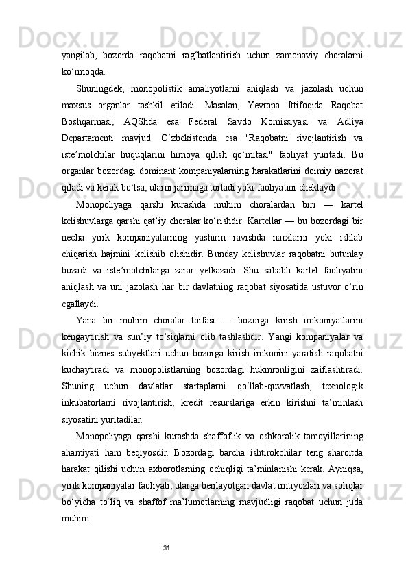 31yangilab,   bozorda   raqobatni   rag‘batlantirish   uchun   zamonaviy   choralarni
ko‘rmoqda.
Shuningdek,   monopolistik   amaliyotlarni   aniqlash   va   jazolash   uchun
maxsus   organlar   tashkil   etiladi.   Masalan,   Yevropa   Ittifoqida   Raqobat
Boshqarmasi,   AQShda   esa   Federal   Savdo   Komissiyasi   va   Adliya
Departamenti   mavjud.   O‘zbekistonda   esa   "Raqobatni   rivojlantirish   va
iste’molchilar   huquqlarini   himoya   qilish   qo‘mitasi"   faoliyat   yuritadi.   Bu
organlar   bozordagi   dominant   kompaniyalarning   harakatlarini   doimiy   nazorat
qiladi va kerak bo‘lsa, ularni jarimaga tortadi yoki faoliyatini cheklaydi.
Monopoliyaga   qarshi   kurashda   muhim   choralardan   biri   —   kartel
kelishuvlarga qarshi  qat’iy choralar ko‘rishdir. Kartellar — bu bozordagi bir
necha   yirik   kompaniyalarning   yashirin   ravishda   narxlarni   yoki   ishlab
chiqarish   hajmini   kelishib   olishidir.   Bunday   kelishuvlar   raqobatni   butunlay
buzadi   va   iste’molchilarga   zarar   yetkazadi.   Shu   sababli   kartel   faoliyatini
aniqlash   va   uni   jazolash   har   bir   davlatning   raqobat   siyosatida   ustuvor   o‘rin
egallaydi.
Yana   bir   muhim   choralar   toifasi   —   bozorga   kirish   imkoniyatlarini
kengaytirish   va   sun’iy   to‘siqlarni   olib   tashlashdir.   Yangi   kompaniyalar   va
kichik   biznes   subyektlari   uchun   bozorga   kirish   imkonini   yaratish   raqobatni
kuchaytiradi   va   monopolistlarning   bozordagi   hukmronligini   zaiflashtiradi.
Shuning   uchun   davlatlar   startaplarni   qo‘llab-quvvatlash,   texnologik
inkubatorlarni   rivojlantirish,   kredit   resurslariga   erkin   kirishni   ta’minlash
siyosatini yuritadilar.
Monopoliyaga   qarshi   kurashda   shaffoflik   va   oshkoralik   tamoyillarining
ahamiyati   ham   beqiyosdir.   Bozordagi   barcha   ishtirokchilar   teng   sharoitda
harakat   qilishi   uchun   axborotlarning   ochiqligi   ta’minlanishi   kerak.   Ayniqsa,
yirik kompaniyalar faoliyati, ularga berilayotgan davlat imtiyozlari va soliqlar
bo‘yicha   to‘liq   va   shaffof   ma’lumotlarning   mavjudligi   raqobat   uchun   juda
muhim. 