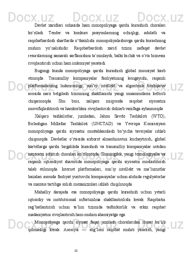 32Davlat   xaridlari   sohasida   ham   monopoliyaga   qarshi   kurashish   choralari
ko‘riladi.   Tender   va   konkurs   jarayonlarining   ochiqligi,   adolatli   va
raqobatbardosh shartlarda o‘tkazilishi monopoliyalashuvga qarshi kurashning
muhim   yo‘nalishidir.   Raqobatbardosh   xarid   tizimi   nafaqat   davlat
resurslarining samarali sarflanishini ta’minlaydi, balki kichik va o‘rta biznesni
rivojlantirish uchun ham imkoniyat yaratadi.
Bugungi   kunda   monopoliyaga   qarshi   kurashish   global   xususiyat   kasb
etmoqda.   Transmilliy   kompaniyalar   faoliyatining   kengayishi,   raqamli
platformalarning   hukmronligi,   sun’iy   intellekt   va   algoritmik   boshqaruv
asosida   narx   belgilash   tizimining   shakllanishi   yangi   muammolarni   keltirib
chiqarmoqda.   Shu   bois,   xalqaro   miqyosda   raqobat   siyosatini
muvofiqlashtirish va hamkorlikni rivojlantirish dolzarb vazifaga aylanmoqda.
Xalqaro   tashkilotlar,   jumladan,   Jahon   Savdo   Tashkiloti   (WTO),
Birlashgan   Millatlar   Tashkiloti   (UNCTAD)   va   Yevropa   Komissiyasi
monopoliyaga   qarshi   siyosatni   mustahkamlash   bo‘yicha   tavsiyalar   ishlab
chiqmoqda.   Davlatlar   o‘rtasida   axborot   almashinuvini   kuchaytirish,   global
kartellarga   qarshi   birgalikda   kurashish   va   transmilliy   kompaniyalar   ustidan
nazoratni oshirish choralari ko‘rilmoqda. Shuningdek, yangi texnologiyalar va
raqamli   iqtisodiyot   sharoitida   monopoliyaga   qarshi   siyosatni   moslashtirish
talab   etilmoqda.   Internet   platformalari,   sun’iy   intellekt   va   ma’lumotlar
bazalari asosida faoliyat yurituvchi kompaniyalar uchun alohida regulyatorlar
va maxsus tartibga solish mexanizmlari ishlab chiqilmoqda.
Mahalliy   darajada   esa   monopoliyaga   qarshi   kurashish   uchun   yetarli
iqtisodiy   va   institutsional   infratuzilma   shakllantirilishi   kerak.   Raqobatni
rag‘batlantirish   uchun   ta’lim   tizimida   tadbirkorlik   va   erkin   raqobat
madaniyatini rivojlantirish ham muhim ahamiyatga ega.
Monopoliyaga   qarshi   siyosat   faqat   jazolash   choralaridan   iborat   bo‘lib
qolmasligi   kerak.   Asosiysi   —   sog‘lom   raqobat   muhiti   yaratish,   yangi 
