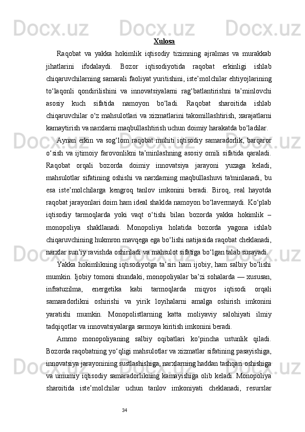34 Xulosa
Raqobat   va   yakka   hokimlik   iqtisodiy   tizimning   ajralmas   va   murakkab
jihatlarini   ifodalaydi.   Bozor   iqtisodiyotida   raqobat   erkinligi   ishlab
chiqaruvchilarning samarali faoliyat yuritishini, iste’molchilar ehtiyojlarining
to‘laqonli   qondirilishini   va   innovatsiyalarni   rag‘batlantirishni   ta’minlovchi
asosiy   kuch   sifatida   namoyon   bo‘ladi.   Raqobat   sharoitida   ishlab
chiqaruvchilar  o‘z mahsulotlari  va xizmatlarini takomillashtirish, xarajatlarni
kamaytirish va narxlarni maqbullashtirish uchun doimiy harakatda bo‘ladilar.
Aynan   erkin   va   sog‘lom   raqobat   muhiti   iqtisodiy   samaradorlik,   barqaror
o‘sish   va   ijtimoiy   farovonlikni   ta’minlashning   asosiy   omili   sifatida   qaraladi.
Raqobat   orqali   bozorda   doimiy   innovatsiya   jarayoni   yuzaga   keladi,
mahsulotlar   sifatining  oshishi   va  narxlarning  maqbullashuvi   ta'minlanadi,  bu
esa   iste’molchilarga   kengroq   tanlov   imkonini   beradi.   Biroq,   real   hayotda
raqobat jarayonlari doim ham ideal shaklda namoyon bo‘lavermaydi. Ko‘plab
iqtisodiy   tarmoqlarda   yoki   vaqt   o‘tishi   bilan   bozorda   yakka   hokimlik   –
monopoliya   shakllanadi.   Monopoliya   holatida   bozorda   yagona   ishlab
chiqaruvchining hukmron mavqega ega bo‘lishi natijasida raqobat cheklanadi,
narxlar sun’iy ravishda oshiriladi va mahsulot sifatiga bo‘lgan talab susayadi.
Yakka   hokimlikning   iqtisodiyotga   ta’siri   ham   ijobiy,  ham   salbiy   bo‘lishi
mumkin. Ijobiy tomoni shundaki, monopoliyalar ba’zi sohalarda — xususan,
infratuzilma,   energetika   kabi   tarmoqlarda   miqyos   iqtisodi   orqali
samaradorlikni   oshirishi   va   yirik   loyihalarni   amalga   oshirish   imkonini
yaratishi   mumkin.   Monopolistlarning   katta   moliyaviy   salohiyati   ilmiy
tadqiqotlar va innovatsiyalarga sarmoya kiritish imkonini beradi.
Ammo   monopoliyaning   salbiy   oqibatlari   ko‘pincha   ustunlik   qiladi.
Bozorda raqobatning yo‘qligi mahsulotlar va xizmatlar sifatining pasayishiga,
innovatsiya jarayonining sustlashishiga, narxlarning haddan tashqari oshishiga
va umumiy iqtisodiy  samaradorlikning kamayishiga olib keladi. Monopoliya
sharoitida   iste’molchilar   uchun   tanlov   imkoniyati   cheklanadi,   resurslar 