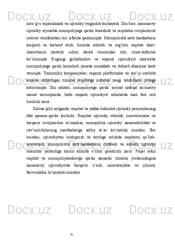 35noto‘g‘ri taqsimlanadi va iqtisodiy tengsizlik kuchayadi. Shu bois, zamonaviy
iqtisodiy siyosatda monopoliyaga qarshi kurashish va raqobatni rivojlantirish
ustuvor vazifalardan biri sifatida qaralmoqda. Monopolistik xatti-harakatlarni
aniqlash   va   bartaraf   etish,   bozorda   adolatli   va   sog‘lom   raqobat   shart-
sharoitlarini   yaratish   uchun   davlat   tomonidan   turli   chora-tadbirlar
ko‘rilmoqda.   Bugungi   globallashuv   va   raqamli   iqtisodiyot   sharoitida
monopoliyaga   qarshi   kurashish   yanada   murakkab   va   dolzarb   ahamiyat   kasb
etmoqda.   Transmilliy   kompaniyalar,   raqamli   platformalar   va   sun’iy   intellekt
asosida   ishlaydigan   tizimlar   raqobatga   nisbatan   yangi   tahdidlarni   yuzaga
keltirmoqda.   Shu   sababli,   monopoliyaga   qarshi   siyosat   nafaqat   an’anaviy
sanoat   tarmoqlarida,   balki   raqamli   iqtisodiyot   sohalarida   ham   faol   olib
borilishi zarur.
Xulosa qilib aytganda, raqobat va yakka hokimlik iqtisodiy jarayonlarning
ikki   qarama-qarshi   kuchidir.   Raqobat   iqtisodiy   erkinlik,   innovatsiyalar   va
barqaror   rivojlanishni   ta’minlasa,   monopoliya   iqtisodiy   samaradorlikka   va
iste’molchilarning   manfaatlariga   salbiy   ta’sir   ko‘rsatishi   mumkin.   Shu
boisdan,   iqtisodiyotni   boshqarish   va   tartibga   solishda   raqobatni   qo‘llab-
quvvatlash,   monopolistik   xatti-harakatlarni   cheklash   va   adolatli   iqtisodiy
sharoitlar   yaratishga   doimo   alohida   e’tibor   qaratilishi   zarur.   Faqat   erkin
raqobat   va   monopoliyalashuvga   qarshi   samarali   choralar   yordamidagina
zamonaviy   iqtisodiyotda   barqaror   o‘sish,   innovatsiyalar   va   ijtimoiy
farovonlikni ta’minlash mumkin. 