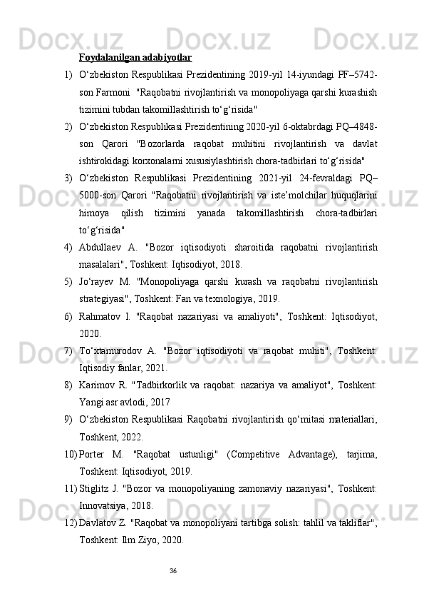 36Foydalanilgan adabiyotlar
1) O‘zbekiston   Respublikasi   Prezidentining   2019-yil   14-iyundagi   PF–5742-
son Farmoni   "Raqobatni rivojlantirish va monopoliyaga qarshi kurashish
tizimini tubdan takomillashtirish to‘g‘risida"
2) O‘zbekiston Respublikasi Prezidentining 2020-yil 6-oktabrdagi PQ–4848-
son   Qarori   "Bozorlarda   raqobat   muhitini   rivojlantirish   va   davlat
ishtirokidagi korxonalarni xususiylashtirish chora-tadbirlari to‘g‘risida"
3) O‘zbekiston   Respublikasi   Prezidentining   2021-yil   24-fevraldagi   PQ–
5000-son   Qarori   "Raqobatni   rivojlantirish   va   iste’molchilar   huquqlarini
himoya   qilish   tizimini   yanada   takomillashtirish   chora-tadbirlari
to‘g‘risida"
4) Abdullaev   A.   "Bozor   iqtisodiyoti   sharoitida   raqobatni   rivojlantirish
masalalari", Toshkent: Iqtisodiyot, 2018.
5) Jo‘rayev   M.   "Monopoliyaga   qarshi   kurash   va   raqobatni   rivojlantirish
strategiyasi", Toshkent: Fan va texnologiya, 2019.
6) Rahmatov   I.   "Raqobat   nazariyasi   va   amaliyoti",   Toshkent:   Iqtisodiyot,
2020.
7) To‘xtamurodov   A.   "Bozor   iqtisodiyoti   va   raqobat   muhiti",   Toshkent:
Iqtisodiy fanlar, 2021.
8) Karimov   R.   "Tadbirkorlik   va   raqobat:   nazariya   va   amaliyot",   Toshkent:
Yangi asr avlodi, 2017
9) O‘zbekiston   Respublikasi   Raqobatni   rivojlantirish   qo‘mitasi   materiallari,
Toshkent, 2022.
10) Porter   M.   "Raqobat   ustunligi"   (Competitive   Advantage),   tarjima,
Toshkent: Iqtisodiyot, 2019.
11) Stiglitz   J.   "Bozor   va   monopoliyaning   zamonaviy   nazariyasi",   Toshkent:
Innovatsiya, 2018.
12) Davlatov Z. "Raqobat va monopoliyani tartibga solish: tahlil va takliflar",
Toshkent: Ilm Ziyo, 2020. 