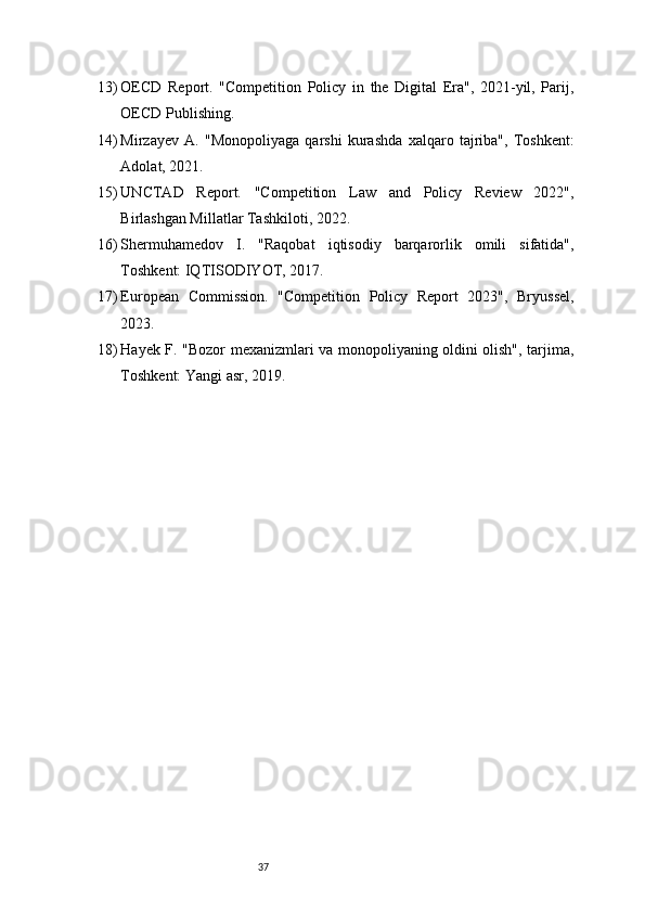 3713) OECD   Report.   "Competition   Policy   in   the   Digital   Era",   2021-yil,   Parij,
OECD Publishing.
14) Mirzayev   A.   "Monopoliyaga   qarshi   kurashda   xalqaro   tajriba",   Toshkent:
Adolat, 2021.
15) UNCTAD   Report.   "Competition   Law   and   Policy   Review   2022",
Birlashgan Millatlar Tashkiloti, 2022.
16) Shermuhamedov   I.   "Raqobat   iqtisodiy   barqarorlik   omili   sifatida",
Toshkent: IQTISODIYOT, 2017.
17) European   Commission.   "Competition   Policy   Report   2023",   Bryussel,
2023.
18) Hayek F. "Bozor mexanizmlari va monopoliyaning oldini olish", tarjima,
Toshkent: Yangi asr, 2019. 