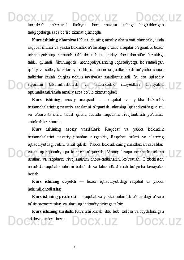 4kurashish   qo‘mitasi"   faoliyati   ham   mazkur   sohaga   bag‘ishlangan
tadqiqotlarga asos bo‘lib xizmat qilmoqda.
Kurs   ishining   ahamiyati   Kurs   ishining   amaliy   ahamiyati   shundaki,   unda
raqobat muhiti va yakka hokimlik o‘rtasidagi o‘zaro aloqalar o‘rganilib, bozor
iqtisodiyotining   samarali   ishlashi   uchun   qanday   shart-sharoitlar   kerakligi
tahlil   qilinadi.   Shuningdek,   monopoliyalarning   iqtisodiyotga   ko‘rsatadigan
ijobiy   va   salbiy   ta’sirlari   yoritilib,   raqobatni   rag‘batlantirish   bo‘yicha   chora-
tadbirlar   ishlab   chiqish   uchun   tavsiyalar   shakllantiriladi.   Bu   esa   iqtisodiy
siyosatni   takomillashtirish   va   tadbirkorlik   subyektlari   faoliyatini
optimallashtirishda amaliy asos bo‘lib xizmat qiladi.
Kurs   ishining   asosiy   maqsadi   —   raqobat   va   yakka   hokimlik
tushunchalarining   nazariy   asoslarini   o‘rganish,   ularning   iqtisodiyotdagi   o‘rni
va   o‘zaro   ta’sirini   tahlil   qilish,   hamda   raqobatni   rivojlantirish   yo‘llarini
aniqlashdan iborat.
Kurs   ishining   asosiy   vazifalari:   Raqobat   va   yakka   hokimlik
tushunchalarini   nazariy   jihatdan   o‘rganish;   Raqobat   turlari   va   ularning
iqtisodiyotdagi   rolini   tahlil   qilish;   Yakka   hokimlikning   shakllanish   sabablari
va   uning   iqtisodiyotga   ta’sirini   o‘rganish;   Monopoliyaga   qarshi   kurashish
usullari   va   raqobatni   rivojlantirish   chora-tadbirlarini   ko‘rsatish;   O‘zbekiston
misolida   raqobat   muhitini   baholash   va   takomillashtirish   bo‘yicha   tavsiyalar
berish.
Kurs   ishining   obyekti   —   bozor   iqtisodiyotidagi   raqobat   va   yakka
hokimlik hodisalari.
Kurs  ishining  predmeti   —  raqobat  va  yakka  hokimlik  o‘rtasidagi  o‘zaro
ta’sir mexanizmlari va ularning iqtisodiy tizimga ta’siri.
Kurs ishining tuzilishi   Kurs ishi kirish, ikki bob, xulosa va foydalanilgan
adabiyotlardan iborat. 