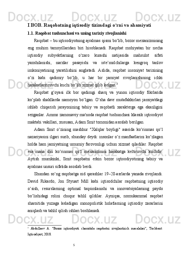 5I BOB. Raqobatning iqtisodiy tizimdagi o‘rni va ahamiyati
1.1.  Raqobat tushunchasi va uning tarixiy rivojlanishi
Raqobat – bu iqtisodiyotning ajralmas qismi bo‘lib, bozor mexanizmining
eng   muhim   tamoyillaridan   biri   hisoblanadi.   Raqobat   mohiyatan   bir   necha
iqtisodiy   subyektlarning   o‘zaro   kurashi   natijasida   mahsulot   sifati
yaxshilanishi,   narxlar   pasayishi   va   iste’molchilarga   kengroq   tanlov
imkoniyatining   yaratilishini   anglatadi.   Aslida,   raqobat   insoniyat   tarixining
o‘zi   kabi   qadimiy   bo‘lib,   u   har   bir   jamiyat   rivojlanishining   ichki
harakatlantiruvchi kuchi bo‘lib xizmat qilib kelgan. 2
Raqobat   g‘oyasi   ilk   bor   qadimgi   sharq   va   yunon   iqtisodiy   fikrlarida
ko‘plab   shakllarda   namoyon   bo‘lgan.   O‘sha   davr   mutafakkirlari   jamiyatdagi
ishlab   chiqarish   jarayonining   tabiiy   va   raqobatli   xarakterga   ega   ekanligini
sezganlar. Ammo zamonaviy ma'noda raqobat tushunchasi klassik iqtisodiyot
maktabi vakillari, xususan, Adam Smit tomonidan asoslab berilgan.
Adam   Smit   o‘zining   mashhur   "Xalqlar   boyligi"   asarida   ko‘rinmas   qo‘l
nazariyasini ilgari surib, shunday deydi: insonlar o‘z manfaatlarini ko‘zlagan
holda ham   jamiyatning umumiy  farovonligi  uchun  xizmat  qiladilar.  Raqobat
esa   mana   shu   ko‘rinmas   qo‘l   mexanizmini   harakatga   keltiruvchi   kuchdir.
Aytish   mumkinki,   Smit   raqobatni   erkin   bozor   iqtisodiyotining   tabiiy   va
ajralmas unsuri sifatida asoslab berdi.
Shundan so‘ng raqobatga oid qarashlar 19–20-asrlarda yanada rivojlandi.
David   Rikardo,   Jon   Styuart   Mill   kabi   iqtisodchilar   raqobatning   iqtisodiy
o‘sish,   resurslarning   optimal   taqsimlanishi   va   innovatsiyalarning   paydo
bo‘lishidagi   rolini   chuqur   tahlil   qildilar.   Ayniqsa,   nomukammal   raqobat
sharoitida   yuzaga   keladigan   monopolistik   holatlarning   iqtisodiy   zararlarini
aniqlash va tahlil qilish ishlari boshlanadi.
2
  Abdullaev   A.   "Bozor   iqtisodiyoti   sharoitida   raqobatni   rivojlantirish   masalalari",   Toshkent:
Iqtisodiyot, 2018. 