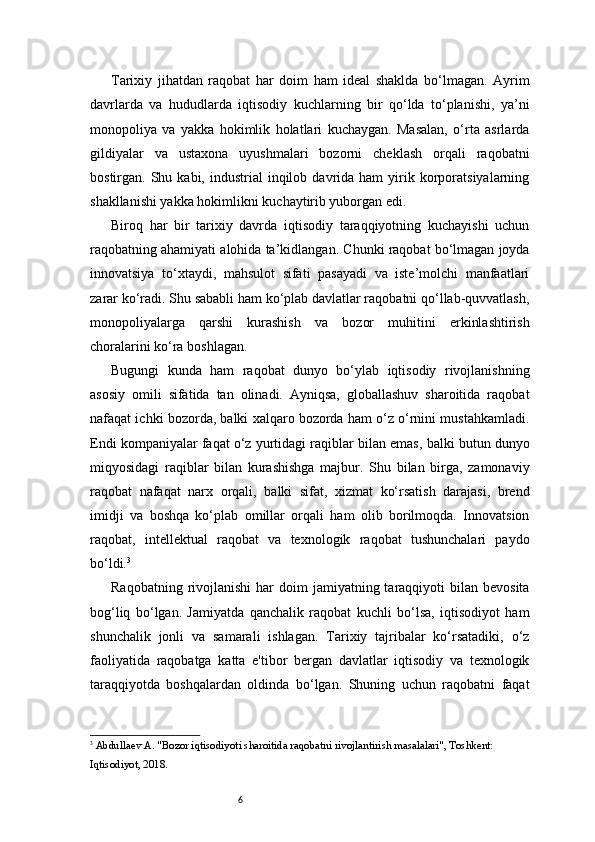 6Tarixiy   jihatdan   raqobat   har   doim   ham   ideal   shaklda   bo‘lmagan.   Ayrim
davrlarda   va   hududlarda   iqtisodiy   kuchlarning   bir   qo‘lda   to‘planishi,   ya’ni
monopoliya   va   yakka   hokimlik   holatlari   kuchaygan.   Masalan,   o‘rta   asrlarda
gildiyalar   va   ustaxona   uyushmalari   bozorni   cheklash   orqali   raqobatni
bostirgan.  Shu  kabi,  industrial   inqilob  davrida  ham  yirik  korporatsiyalarning
shakllanishi yakka hokimlikni kuchaytirib yuborgan edi.
Biroq   har   bir   tarixiy   davrda   iqtisodiy   taraqqiyotning   kuchayishi   uchun
raqobatning ahamiyati alohida ta’kidlangan. Chunki raqobat bo‘lmagan joyda
innovatsiya   to‘xtaydi,   mahsulot   sifati   pasayadi   va   iste’molchi   manfaatlari
zarar ko‘radi. Shu sababli ham ko‘plab davlatlar raqobatni qo‘llab-quvvatlash,
monopoliyalarga   qarshi   kurashish   va   bozor   muhitini   erkinlashtirish
choralarini ko‘ra boshlagan.
Bugungi   kunda   ham   raqobat   dunyo   bo‘ylab   iqtisodiy   rivojlanishning
asosiy   omili   sifatida   tan   olinadi.   Ayniqsa,   globallashuv   sharoitida   raqobat
nafaqat ichki bozorda, balki xalqaro bozorda ham o‘z o‘rnini mustahkamladi.
Endi kompaniyalar faqat o‘z yurtidagi raqiblar bilan emas, balki butun dunyo
miqyosidagi   raqiblar   bilan   kurashishga   majbur.   Shu   bilan   birga,   zamonaviy
raqobat   nafaqat   narx   orqali,   balki   sifat,   xizmat   ko‘rsatish   darajasi,   brend
imidji   va   boshqa   ko‘plab   omillar   orqali   ham   olib   borilmoqda.   Innovatsion
raqobat,   intellektual   raqobat   va   texnologik   raqobat   tushunchalari   paydo
bo‘ldi. 3
Raqobatning  rivojlanishi  har  doim   jamiyatning taraqqiyoti  bilan  bevosita
bog‘liq   bo‘lgan.   Jamiyatda   qanchalik   raqobat   kuchli   bo‘lsa,   iqtisodiyot   ham
shunchalik   jonli   va   samarali   ishlagan.   Tarixiy   tajribalar   ko‘rsatadiki,   o‘z
faoliyatida   raqobatga   katta   e'tibor   bergan   davlatlar   iqtisodiy   va   texnologik
taraqqiyotda   boshqalardan   oldinda   bo‘lgan.   Shuning   uchun   raqobatni   faqat
3
  Abdullaev A. "Bozor iqtisodiyoti sharoitida raqobatni rivojlantirish masalalari", Toshkent: 
Iqtisodiyot, 2018. 
