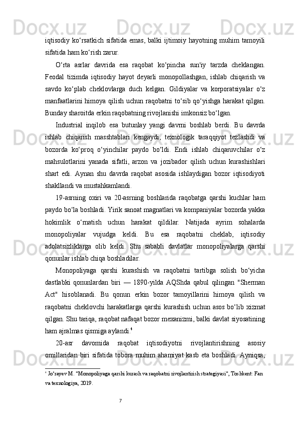 7iqtisodiy ko‘rsatkich  sifatida emas,   balki  ijtimoiy hayotning  muhim   tamoyili
sifatida ham ko‘rish zarur.
O‘rta   asrlar   davrida   esa   raqobat   ko‘pincha   sun'iy   tarzda   cheklangan.
Feodal   tizimda   iqtisodiy   hayot   deyarli   monopollashgan,   ishlab   chiqarish   va
savdo   ko‘plab   cheklovlarga   duch   kelgan.   Gildiyalar   va   korporatsiyalar   o‘z
manfaatlarini  himoya qilish uchun raqobatni  to‘sib qo‘yishga harakat  qilgan.
Bunday sharoitda erkin raqobatning rivojlanishi imkonsiz bo‘lgan.
Industrial   inqilob   esa   butunlay   yangi   davrni   boshlab   berdi.   Bu   davrda
ishlab   chiqarish   masshtablari   kengaydi,   texnologik   taraqqiyot   tezlashdi   va
bozorda   ko‘proq   o‘yinchilar   paydo   bo‘ldi.   Endi   ishlab   chiqaruvchilar   o‘z
mahsulotlarini   yanada   sifatli,   arzon   va   jozibador   qilish   uchun   kurashishlari
shart   edi.   Aynan   shu   davrda   raqobat   asosida   ishlaydigan   bozor   iqtisodiyoti
shakllandi va mustahkamlandi.
19-asrning   oxiri   va   20-asrning   boshlarida   raqobatga   qarshi   kuchlar   ham
paydo bo‘la boshladi. Yirik sanoat magnatlari va kompaniyalar bozorda yakka
hokimlik   o‘rnatish   uchun   harakat   qildilar.   Natijada   ayrim   sohalarda
monopoliyalar   vujudga   keldi.   Bu   esa   raqobatni   cheklab,   iqtisodiy
adolatsizliklarga   olib   keldi.   Shu   sababli   davlatlar   monopoliyalarga   qarshi
qonunlar ishlab chiqa boshladilar.
Monopoliyaga   qarshi   kurashish   va   raqobatni   tartibga   solish   bo‘yicha
dastlabki   qonunlardan   biri   —   1890-yilda   AQShda   qabul   qilingan   "Sherman
Act"   hisoblanadi.   Bu   qonun   erkin   bozor   tamoyillarini   himoya   qilish   va
raqobatni cheklovchi  harakatlarga qarshi  kurashish  uchun asos bo‘lib xizmat
qilgan. Shu tariqa, raqobat nafaqat bozor mexanizmi, balki davlat siyosatining
ham ajralmas qismiga aylandi. 4
20-asr   davomida   raqobat   iqtisodiyotni   rivojlantirishning   asosiy
omillaridan  biri   sifatida tobora  muhim   ahamiyat   kasb  eta boshladi.  Ayniqsa,
4
  Jo‘rayev M. "Monopoliyaga qarshi kurash va raqobatni rivojlantirish strategiyasi", Toshkent: Fan 
va texnologiya, 2019. 