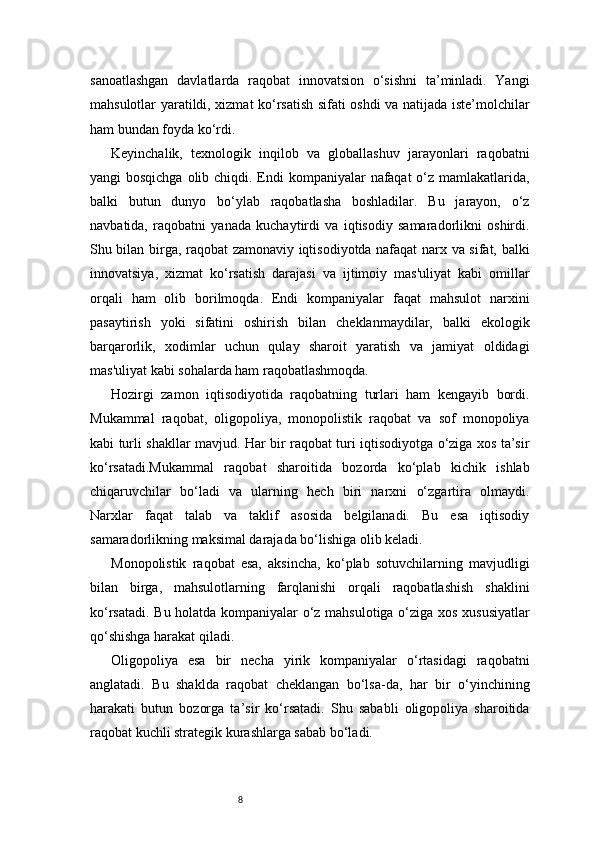 8sanoatlashgan   davlatlarda   raqobat   innovatsion   o‘sishni   ta’minladi.   Yangi
mahsulotlar yaratildi, xizmat ko‘rsatish sifati oshdi va natijada iste’molchilar
ham bundan foyda ko‘rdi.
Keyinchalik,   texnologik   inqilob   va   globallashuv   jarayonlari   raqobatni
yangi bosqichga  olib chiqdi. Endi kompaniyalar  nafaqat  o‘z mamlakatlarida,
balki   butun   dunyo   bo‘ylab   raqobatlasha   boshladilar.   Bu   jarayon,   o‘z
navbatida,   raqobatni   yanada   kuchaytirdi   va   iqtisodiy   samaradorlikni   oshirdi.
Shu bilan birga, raqobat zamonaviy iqtisodiyotda nafaqat narx va sifat, balki
innovatsiya,   xizmat   ko‘rsatish   darajasi   va   ijtimoiy   mas'uliyat   kabi   omillar
orqali   ham   olib   borilmoqda.   Endi   kompaniyalar   faqat   mahsulot   narxini
pasaytirish   yoki   sifatini   oshirish   bilan   cheklanmaydilar,   balki   ekologik
barqarorlik,   xodimlar   uchun   qulay   sharoit   yaratish   va   jamiyat   oldidagi
mas'uliyat kabi sohalarda ham raqobatlashmoqda.
Hozirgi   zamon   iqtisodiyotida   raqobatning   turlari   ham   kengayib   bordi.
Mukammal   raqobat,   oligopoliya,   monopolistik   raqobat   va   sof   monopoliya
kabi turli shakllar mavjud. Har bir raqobat turi iqtisodiyotga o‘ziga xos ta’sir
ko‘rsatadi.Mukammal   raqobat   sharoitida   bozorda   ko‘plab   kichik   ishlab
chiqaruvchilar   bo‘ladi   va   ularning   hech   biri   narxni   o‘zgartira   olmaydi.
Narxlar   faqat   talab   va   taklif   asosida   belgilanadi.   Bu   esa   iqtisodiy
samaradorlikning maksimal darajada bo‘lishiga olib keladi.
Monopolistik   raqobat   esa,   aksincha,   ko‘plab   sotuvchilarning   mavjudligi
bilan   birga,   mahsulotlarning   farqlanishi   orqali   raqobatlashish   shaklini
ko‘rsatadi. Bu holatda kompaniyalar o‘z mahsulotiga o‘ziga xos xususiyatlar
qo‘shishga harakat qiladi.
Oligopoliya   esa   bir   necha   yirik   kompaniyalar   o‘rtasidagi   raqobatni
anglatadi.   Bu   shaklda   raqobat   cheklangan   bo‘lsa-da,   har   bir   o‘yinchining
harakati   butun   bozorga   ta’sir   ko‘rsatadi.   Shu   sababli   oligopoliya   sharoitida
raqobat kuchli strategik kurashlarga sabab bo‘ladi. 