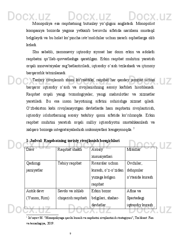 9Monopoliya   esa   raqobatning   butunlay   yo‘qligini   anglatadi.   Monopolist
kompaniya   bozorda   yagona   yetkazib   beruvchi   sifatida   narxlarni   mustaqil
belgilaydi va bu holat ko‘pincha iste’molchilar uchun zararli oqibatlarga olib
keladi.
Shu   sababli,   zamonaviy   iqtisodiy   siyosat   har   doim   erkin   va   adolatli
raqobatni   qo‘llab-quvvatlashga   qaratilgan.   Erkin   raqobat   muhitini   yaratish
orqali  innovatsiyalar  rag‘batlantiriladi, iqtisodiy  o‘sish  tezlashadi  va ijtimoiy
barqarorlik ta'minlanadi.
Tarixiy   rivojlanish   shuni   ko‘rsatdiki,   raqobat   har   qanday   jamiyat   uchun
barqaror   iqtisodiy   o‘sish   va   rivojlanishning   asosiy   kafolati   hisoblanadi.
Raqobat   orqali   yangi   texnologiyalar,   yangi   mahsulotlar   va   xizmatlar
yaratiladi.   Bu   esa   inson   hayotining   sifatini   oshirishga   xizmat   qiladi.
O‘zbekiston   kabi   rivojlanayotgan   davlatlarda   ham   raqobatni   rivojlantirish,
iqtisodiy   islohotlarning   asosiy   tarkibiy   qismi   sifatida   ko‘rilmoqda.   Erkin
raqobat   muhitini   yaratish   orqali   milliy   iqtisodiyotni   mustahkamlash   va
xalqaro bozorga integratsiyalashish imkoniyatlari kengaymoqda.  5
1- Jadval: Raqobatning tarixiy rivojlanish bosqichlari
Davr Raqobat shakli Asosiy 
xususiyatlari Misollar
Qadimgi 
jamiyatlar Tabiiy raqobat Resurslar uchun 
kurash, o‘z-o‘zidan
yuzaga kelgan 
raqobat Ovchilar, 
dehqonlar 
o‘rtasida kurash
Antik davr 
(Yunon, Rim) Savdo va ishlab 
chiqarish raqobati Erkin bozor 
belgilari, shahar-
davlatlar  Afina va 
Spartadagi 
iqtisodiy kurash
5
  Jo‘rayev M. "Monopoliyaga qarshi kurash va raqobatni rivojlantirish strategiyasi", Toshkent: Fan 
va texnologiya, 2019. 
