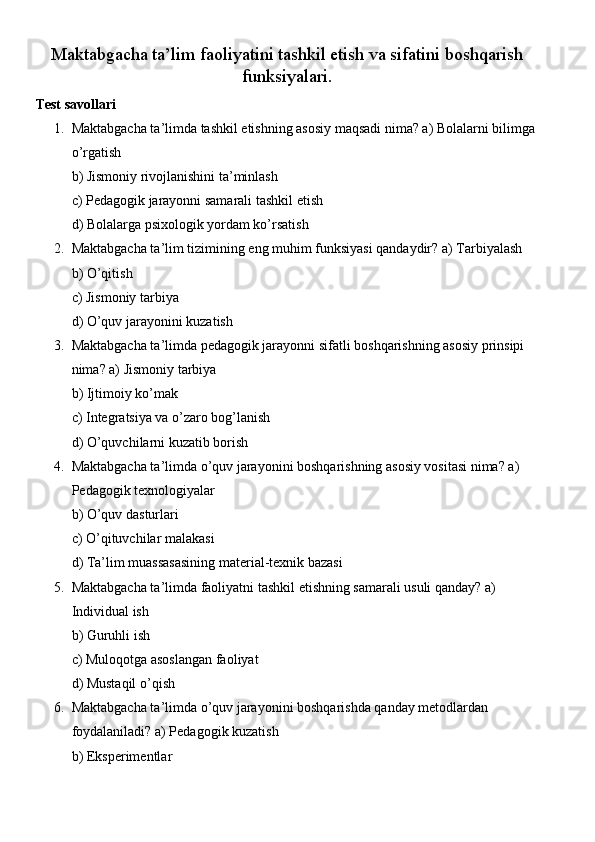 Maktabgacha ta’lim faoliyatini tashkil etish va sifatini boshqarish
funksiyalari.
Test savollari
1. Maktabgacha ta’limda tashkil etishning asosiy maqsadi nima? a) Bolalarni bilimga
o’rgatish
b) Jismoniy rivojlanishini ta’minlash
c) Pedagogik jarayonni samarali tashkil etish
d) Bolalarga psixologik yordam ko’rsatish
2. Maktabgacha ta’lim tizimining eng muhim funksiyasi qandaydir? a) Tarbiyalash
b) O’qitish
c) Jismoniy tarbiya
d) O’quv jarayonini kuzatish
3. Maktabgacha ta’limda pedagogik jarayonni sifatli boshqarishning asosiy prinsipi 
nima? a) Jismoniy tarbiya
b) Ijtimoiy ko’mak
c) Integratsiya va o’zaro bog’lanish
d) O’quvchilarni kuzatib borish
4. Maktabgacha ta’limda o’quv jarayonini boshqarishning asosiy vositasi nima? a) 
Pedagogik texnologiyalar
b) O’quv dasturlari
c) O’qituvchilar malakasi
d) Ta’lim muassasasining material-texnik bazasi
5. Maktabgacha ta’limda faoliyatni tashkil etishning samarali usuli qanday? a) 
Individual ish
b) Guruhli ish
c) Muloqotga asoslangan faoliyat
d) Mustaqil o’qish
6. Maktabgacha ta’limda o’quv jarayonini boshqarishda qanday metodlardan 
foydalaniladi? a) Pedagogik kuzatish
b) Eksperimentlar 