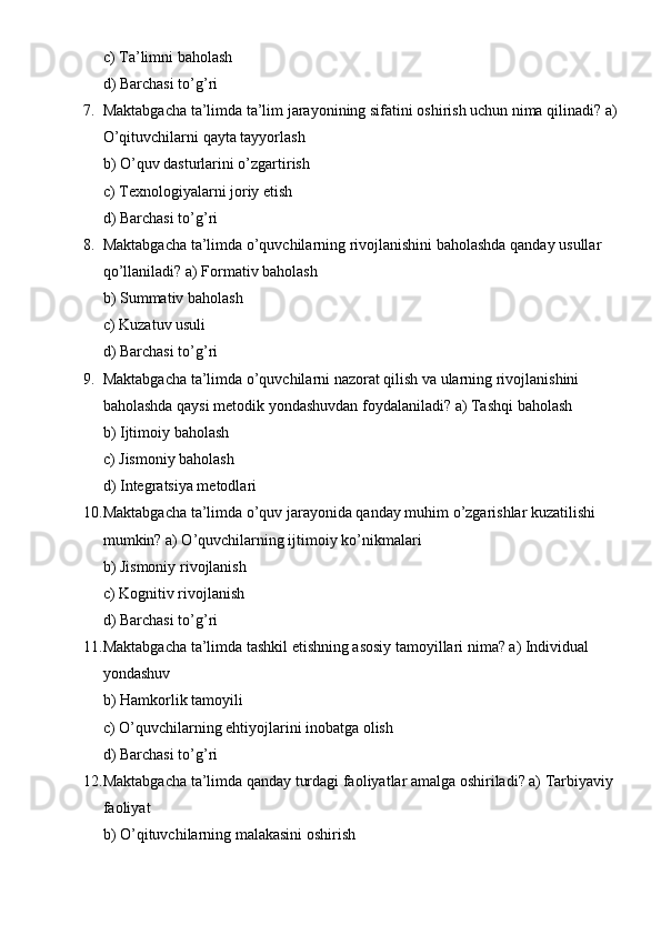 c) Ta’limni baholash
d) Barchasi to’g’ri
7. Maktabgacha ta’limda ta’lim jarayonining sifatini oshirish uchun nima qilinadi? a) 
O’qituvchilarni qayta tayyorlash
b) O’quv dasturlarini o’zgartirish
c) Texnologiyalarni joriy etish
d) Barchasi to’g’ri
8. Maktabgacha ta’limda o’quvchilarning rivojlanishini baholashda qanday usullar 
qo’llaniladi? a) Formativ baholash
b) Summativ baholash
c) Kuzatuv usuli
d) Barchasi to’g’ri
9. Maktabgacha ta’limda o’quvchilarni nazorat qilish va ularning rivojlanishini 
baholashda qaysi metodik yondashuvdan foydalaniladi? a) Tashqi baholash
b) Ijtimoiy baholash
c) Jismoniy baholash
d) Integratsiya metodlari
10. Maktabgacha ta’limda o’quv jarayonida qanday muhim o’zgarishlar kuzatilishi 
mumkin? a) O’quvchilarning ijtimoiy ko’nikmalari
b) Jismoniy rivojlanish
c) Kognitiv rivojlanish
d) Barchasi to’g’ri
11. Maktabgacha ta’limda tashkil etishning asosiy tamoyillari nima? a) Individual 
yondashuv
b) Hamkorlik tamoyili
c) O’quvchilarning ehtiyojlarini inobatga olish
d) Barchasi to’g’ri
12. Maktabgacha ta’limda qanday turdagi faoliyatlar amalga oshiriladi? a) Tarbiyaviy 
faoliyat
b) O’qituvchilarning malakasini oshirish 