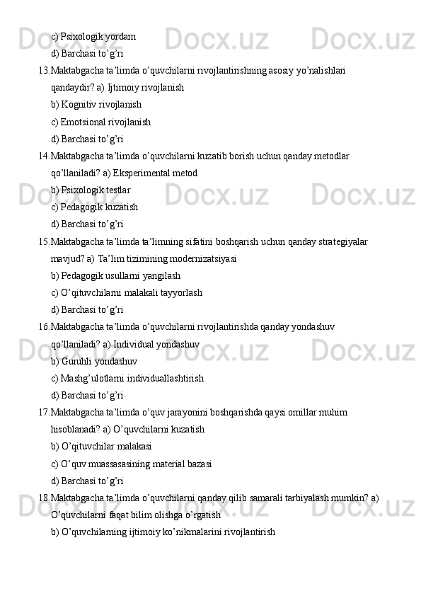 c) Psixologik yordam
d) Barchasi to’g’ri
13. Maktabgacha ta’limda o’quvchilarni rivojlantirishning asosiy yo’nalishlari 
qandaydir? a) Ijtimoiy rivojlanish
b) Kognitiv rivojlanish
c) Emotsional rivojlanish
d) Barchasi to’g’ri
14. Maktabgacha ta’limda o’quvchilarni kuzatib borish uchun qanday metodlar 
qo’llaniladi? a) Eksperimental metod
b) Psixologik testlar
c) Pedagogik kuzatish
d) Barchasi to’g’ri
15. Maktabgacha ta’limda ta’limning sifatini boshqarish uchun qanday strategiyalar 
mavjud? a) Ta’lim tizimining modernizatsiyasi
b) Pedagogik usullarni yangilash
c) O’qituvchilarni malakali tayyorlash
d) Barchasi to’g’ri
16. Maktabgacha ta’limda o’quvchilarni rivojlantirishda qanday yondashuv 
qo’llaniladi? a) Individual yondashuv
b) Guruhli yondashuv
c) Mashg’ulotlarni individuallashtirish
d) Barchasi to’g’ri
17. Maktabgacha ta’limda o’quv jarayonini boshqarishda qaysi omillar muhim 
hisoblanadi? a) O’quvchilarni kuzatish
b) O’qituvchilar malakasi
c) O’quv muassasasining material bazasi
d) Barchasi to’g’ri
18. Maktabgacha ta’limda o’quvchilarni qanday qilib samarali tarbiyalash mumkin? a)
O’quvchilarni faqat bilim olishga o’rgatish
b) O’quvchilarning ijtimoiy ko’nikmalarini rivojlantirish 