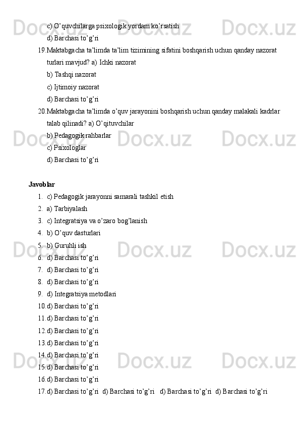 c) O’quvchilarga psixologik yordam ko’rsatish
d) Barchasi to’g’ri
19. Maktabgacha ta’limda ta’lim tizimining sifatini boshqarish uchun qanday nazorat 
turlari mavjud? a) Ichki nazorat
b) Tashqi nazorat
c) Ijtimoiy nazorat
d) Barchasi to’g’ri
20. Maktabgacha ta’limda o’quv jarayonini boshqarish uchun qanday malakali kadrlar 
talab qilinadi? a) O’qituvchilar
b) Pedagogik rahbarlar
c) Psixologlar
d) Barchasi to’g’ri
Javoblar
1. c) Pedagogik jarayonni samarali tashkil etish
2. a) Tarbiyalash
3. c) Integratsiya va o’zaro bog’lanish
4. b) O’quv dasturlari
5. b) Guruhli ish
6. d) Barchasi to’g’ri
7. d) Barchasi to’g’ri
8. d) Barchasi to’g’ri
9. d) Integratsiya metodlari
10. d) Barchasi to’g’ri
11. d) Barchasi to’g’ri
12. d) Barchasi to’g’ri
13. d) Barchasi to’g’ri
14. d) Barchasi to’g’ri
15. d) Barchasi to’g’ri
16. d) Barchasi to’g’ri
17. d) Barchasi to’g’ri  d) Barchasi to’g’ri   d) Barchasi to’g’ri  d) Barchasi to’g’ri 