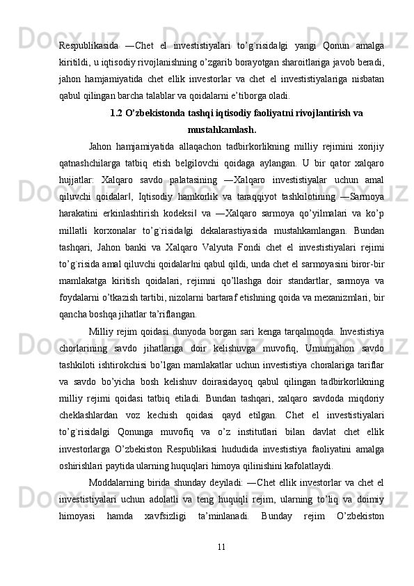 Respublikasida   ―Chet   el   investistiyalari   to’g`risida gi   yangi   Qonun   amalga‖
kiritildi, u iqtisodiy rivojlanishning o’zgarib borayotgan sharoitlariga javob beradi,
jahon   hamjamiyatida   chet   ellik   investorlar   va   chet   el   investistiyalariga   nisbatan
qabul qilingan barcha talablar va qoidalarni e’tiborga oladi. 
1.2 O’zbekistonda tashqi iqtisodiy faoliyatni rivojlantirish va
mustahkamlash.
Jahon   hamjamiyatida   allaqachon   tadbirkorlikning   milliy   rejimini   xorijiy
qatnashchilarga   tatbiq   etish   belgilovchi   qoidaga   aylangan.   U   bir   qator   xalqaro
hujjatlar:   Xalqaro   savdo   palatasining   ―Xalqaro   investistiyalar   uchun   amal
qiluvchi   qoidalar ,   Iqtisodiy   hamkorlik   va   taraqqiyot   tashkilotining   ―Sarmoya	
‖
harakatini   erkinlashtirish   kodeksi   va   ―Xalqaro   sarmoya   qo’yilmalari   va   ko’p	
‖
millatli   korxonalar   to’g`risida gi   dekalarastiyasida   mustahkamlangan.   Bundan	
‖
tashqari,   Jahon   banki   va   Xalqaro   Valyuta   Fondi   chet   el   investistiyalari   rejimi
to’g`risida amal qiluvchi qoidalar ni qabul qildi, unda chet el sarmoyasini biror-bir	
‖
mamlakatga   kiritish   qoidalari,   rejimni   qo’llashga   doir   standartlar,   sarmoya   va
foydalarni o’tkazish tartibi, nizolarni bartaraf etishning qoida va mexanizmlari, bir
qancha boshqa jihatlar ta’riflangan. 
Milliy   rejim   qoidasi   dunyoda   borgan   sari   kenga   tarqalmoqda.   Investistiya
chorlarining   savdo   jihatlariga   doir   kelishuvga   muvofiq,   Umumjahon   savdo
tashkiloti  ishtirokchisi  bo’lgan mamlakatlar  uchun investistiya  choralariga  tariflar
va   savdo   bo’yicha   bosh   kelishuv   doirasidayoq   qabul   qilingan   tadbirkorlikning
milliy   rejimi   qoidasi   tatbiq   etiladi.   Bundan   tashqari,   xalqaro   savdoda   miqdoriy
cheklashlardan   voz   kechish   qoidasi   qayd   etilgan.   Chet   el   investistiyalari
to’g`risida gi   Qonunga   muvofiq   va   o’z   institutlari   bilan   davlat   chet   ellik	
‖
investorlarga   O’zbekiston   Respublikasi   hududida   investistiya   faoliyatini   amalga
oshirishlari paytida ularning huquqlari himoya qilinishini kafolatlaydi. 
Moddalarning   birida   shunday   deyiladi:   ―Chet   ellik   investorlar   va   chet   el
investistiyalari   uchun   adolatli   va   teng   huquqli   rejim,   ularning   to’liq   va   doimiy
himoyasi   hamda   xavfsizligi   ta’minlanadi.   Bunday   rejim   O’zbekiston
11 