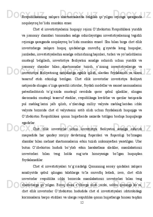 Respublikasining   xalqaro   shartnomalarida   belgilab   qo’yilgan   rejimga   qaraganda
noqulayroq bo’lishi mumkin emas.
Chet   el  investistiyalarini  huquqiy  rejimi   O’zbekiston  Respublikasi  yuridik
va   jismoniy   shaxslari   tomonidan   aalga   oshirilayotgan   investistiyalarning   tegishli
rejimiga qaraganda noqulayroq bo’lishi mumkin emas . Shu bilan birga chet  ellik‖
investorlarga   xalqaro   huquq   qoidalariga   muvofiq   g`oyatda   keng   huquqlar,
jumladan, investistiyalashni amalga oshirishning hajmlari, turlari va yo’nalishlarini
mustaqil   belgilash,   investistiya   faoliyatini   amalga   oshirish   uchun   yuridik   va
jismoniy   shaxslar   bilan   shartnomalar   tuzish,   o’zining   investistiyalariga   va
investistiya   faoliyatining   natijalariga   egalik   qilish,   ulardan   foydalanish   va   ularni
tasarruf   etish   erkinligi   berilgan.   Chet   ellik   investorlar   investistiya   faoliyati
natijasida olingan o’ziga qarashli ixtirolar, foydali modellar va sanoat namunalarini
patentlashtirish   to’g`risida   mustaqil   ravishda   qaror   qabul   qiladilar,   olingan
daromadni   mustaqil   tasarruf   etadilar,   respublikaga   kerditlar   va   qarzlar   tariqasida
pul   mablag`larini   jalb   qilish,   o’zlaridagi   milliy   valyuta   mablag`laridan   ichki
valyuta   bozorida   chet   el   valyutasini   sotib   olish   uchun   foydalanish   huquqiga   va
O’zbekiston   Respublikasi   qonun   hujjatlarida   nazarda   tutilgan   boshqa   huquqlarga
egadirlar. 
Chet   ellik   investorlar   uchun   investistiya   faoliyatini   amalga   oshirish
maqsadida   har   qanday   xorijiy   davlatning   fuqarolari   va   fuqaroligi   bo’lmagan
shaxslar   bilan   mehnat   shartnomalarini   erkin   tuzish   imkoniyatlari   yaratilgan.   Ular
butun   O’zbekiston   hududi   bo’ylab   erkin   harakatlana   oladilar,   mamlakatimiz
investorlari   bilan   teng   holda   sug`urta   himoyasiga   bo’lgan   huquqdan
foydalanadilar. 
Chet   el   investistiyalari   to’g`risida gi   Qonunning   asosiy   qoidalari   xalqaro	
‖
amaliyotda   qabul   qilingan   talablarga   to’la   muvofiq   keladi,   zero,   chet   ellik
investorlar   respublika   ichki   bozorida   mamlakatimiz   investorlari   bilan   teng
sharoitlarga   qo’yilgan.   Biroq   shuni   e’tiborga   olish   joizki,   ushbu   qonunga   ko’ra,
chet   ellik   investorlar   O’zbekiston   hududida   chet   el   investistiyalari   ishtirokidagi
korxonalarni barpo etishlari va ularga respublika qonun hujjatlariga binoan taqdim
12 