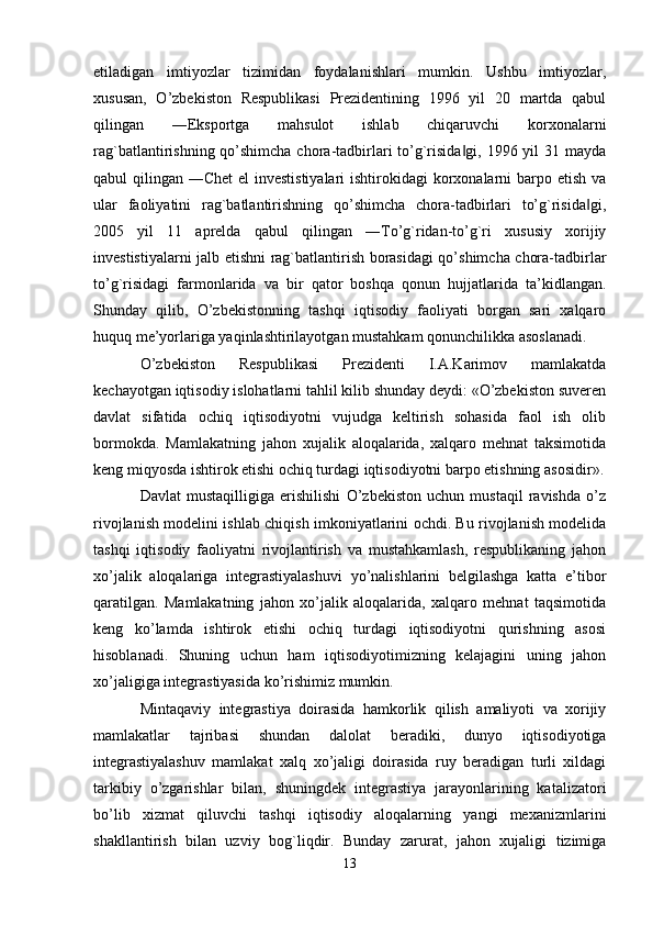 etiladigan   imtiyozlar   tizimidan   foydalanishlari   mumkin.   Ushbu   imtiyozlar,
xususan,   O’zbekiston   Respublikasi   Prezidentining   1996   yil   20   martda   qabul
qilingan   ―Eksportga   mahsulot   ishlab   chiqaruvchi   korxonalarni
rag`batlantirishning qo’shimcha chora-tadbirlari to’g`risida gi, 1996 yil 31 mayda‖
qabul qilingan ―Chet  el investistiyalari  ishtirokidagi  korxonalarni  barpo etish va
ular   faoliyatini   rag`batlantirishning   qo’shimcha   chora-tadbirlari   to’g`risida gi,	
‖
2005   yil   11   aprelda   qabul   qilingan   ―To’g`ridan-to’g`ri   xususiy   xorijiy
investistiyalarni jalb etishni rag`batlantirish borasidagi qo’shimcha chora-tadbirlar
to’g`risidagi   farmonlarida   va   bir   qator   boshqa   qonun   hujjatlarida   ta’kidlangan.
Shunday   qilib,   O’zbekistonning   tashqi   iqtisodiy   faoliyati   borgan   sari   xalqaro
huquq me’yorlariga yaqinlashtirilayotgan mustahkam qonunchilikka asoslanadi. 
O’zbekiston   Respublikasi   Prezidenti   I.A.Karimov   mamlakatda
kechayotgan iqtisodiy islohatlarni tahlil kilib shunday deydi: «O’zbekiston suveren
davlat   sifatida   ochiq   iqtisodiyotni   vujudga   keltirish   sohasida   faol   ish   olib
bormokda.   Mamlakatning   jahon   xujalik   aloqalarida,   xalqaro   mehnat   taksimotida
keng miqyosda ishtirok etishi ochiq turdagi iqtisodiyotni barpo etishning asosidir».
Davlat   mustaqilligiga   erishilishi   O’zbekiston   uchun   mustaqil   ravishda   o’z
rivojlanish modelini ishlab chiqish imkoniyatlarini ochdi. Bu rivojlanish modelida
tashqi   iqtisodiy   faoliyatni   rivojlantirish   va   mustahkamlash,   respublikaning   jahon
xo’jalik   aloqalariga   integrastiyalashuvi   yo’nalishlarini   belgilashga   katta   e’tibor
qaratilgan.   Mamlakatning   jahon   xo’jalik   aloqalarida,   xalqaro   mehnat   taqsimotida
keng   ko’lamda   ishtirok   etishi   ochiq   turdagi   iqtisodiyotni   qurishning   asosi
hisoblanadi.   Shuning   uchun   ham   iqtisodiyotimizning   kelajagini   uning   jahon
xo’jaligiga integrastiyasida ko’rishimiz mumkin.
Mintaqaviy   integrastiya   doirasida   hamkorlik   qilish   amaliyoti   va   xorijiy
mamlakatlar   tajribasi   shundan   dalolat   beradiki,   dunyo   iqtisodiyotiga
integrastiyalashuv   mamlakat   xalq   xo’jaligi   doirasida   ruy   beradigan   turli   xildagi
tarkibiy   o’zgarishlar   bilan,   shuningdek   integrastiya   jarayonlarining   katalizatori
bo’lib   xizmat   qiluvchi   tashqi   iqtisodiy   aloqalarning   yangi   mexanizmlarini
shakllantirish   bilan   uzviy   bog`liqdir.   Bunday   zarurat,   jahon   xujaligi   tizimiga
13 