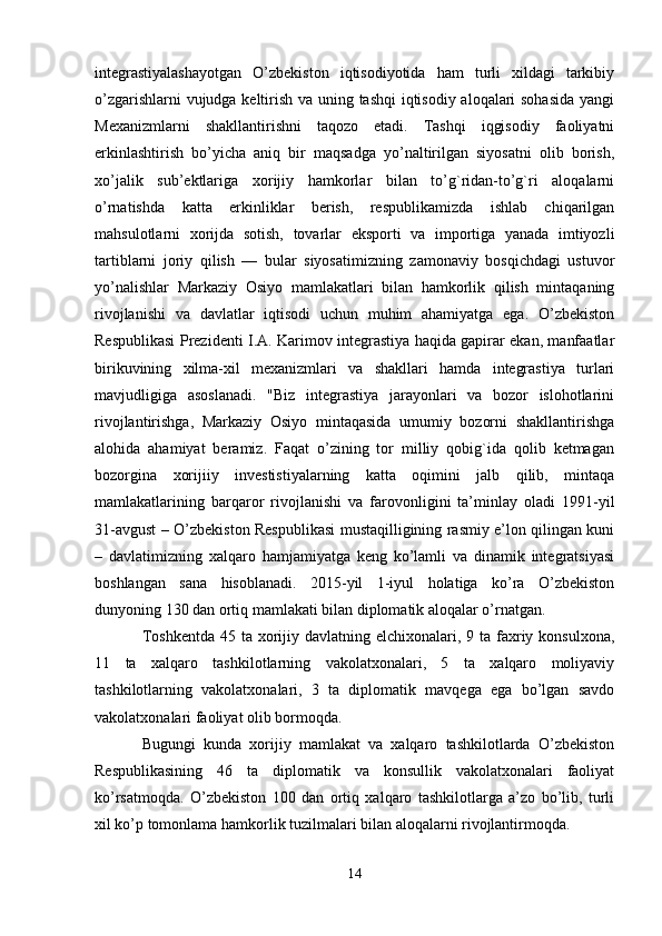 integrastiyalashayotgan   O’zbekiston   iqtisodiyotida   ham   turli   xildagi   tarkibiy
o’zgarishlarni vujudga keltirish va uning tashqi iqtisodiy aloqalari sohasida yangi
Mexanizmlarni   shakllantirishni   taqozo   etadi.   Tashqi   iqgisodiy   faoliyatni
erkinlashtirish   bo’yicha   aniq   bir   maqsadga   yo’naltirilgan   siyosatni   olib   borish,
xo’jalik   sub’ektlariga   xorijiy   hamkorlar   bilan   to’g`ridan-to’g`ri   aloqalarni
o’rnatishda   katta   erkinliklar   berish,   respublikamizda   ishlab   chiqarilgan
mahsulotlarni   xorijda   sotish,   tovarlar   eksporti   va   importiga   yanada   imtiyozli
tartiblarni   joriy   qilish   —   bular   siyosatimizning   zamonaviy   bosqichdagi   ustuvor
yo’nalishlar   Markaziy   Osiyo   mamlakatlari   bilan   hamkorlik   qilish   mintaqaning
rivojlanishi   va   davlatlar   iqtisodi   uchun   muhim   ahamiyatga   ega.   O’zbekiston
Respublikasi Prezidenti I.A. Karimov integrastiya haqida gapirar ekan, manfaatlar
birikuvining   xilma-xil   mexanizmlari   va   shakllari   hamda   integrastiya   turlari
mavjudligiga   asoslanadi.   "Biz   integrastiya   jarayonlari   va   bozor   islohotlarini
rivojlantirishga,   Markaziy   Osiyo   mintaqasida   umumiy   bozorni   shakllantirishga
alohida   ahamiyat   beramiz.   Faqat   o’zining   tor   milliy   qobig`ida   qolib   ketmagan
bozorgina   xorijiiy   investistiyalarning   katta   oqimini   jalb   qilib,   mintaqa
mamlakatlarining   barqaror   rivojlanishi   va   farovonligini   ta’minlay   oladi   1991-yil
31-avgust – O’zbekiston Respublikasi mustaqilligining rasmiy e’lon qilingan kuni
–   davlatimizning   xalqaro   hamjamiyatga   keng   ko’lamli   va   dinamik   integratsiyasi
boshlangan   sana   hisoblanadi.   2015-yil   1-iyul   holatiga   ko’ra   O’zbekiston
dunyoning 130 dan ortiq mamlakati bilan diplomatik aloqalar o’rnatgan. 
Toshkentda  45 ta xorijiy davlatning  elchixonalari, 9 ta  faxriy konsulxona,
11   ta   xalqaro   tashkilotlarning   vakolatxonalari,   5   ta   xalqaro   moliyaviy
tashkilotlarning   vakolatxonalari,   3   ta   diplomatik   mavqega   ega   bo’lgan   savdo
vakolatxonalari faoliyat olib bormoqda.
Bugungi   kunda   xorijiy   mamlakat   va   xalqaro   tashkilotlarda   O’zbekiston
Respublikasining   46   ta   diplomatik   va   konsullik   vakolatxonalari   faoliyat
ko’rsatmoqda.   O’zbekiston   100   dan   ortiq   xalqaro   tashkilotlarga   a’zo   bo’lib,   turli
xil ko’p tomonlama hamkorlik tuzilmalari bilan aloqalarni rivojlantirmoqda. 
14 