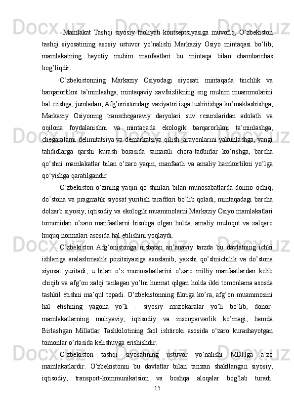 Mamlakat   Tashqi   siyosiy   faoliyati   kontseptsiyasiga   muvofiq,   O’zbekiston
tashqi   siyosatining   asosiy   ustuvor   yo’nalishi   Markaziy   Osiyo   mintaqasi   bo’lib,
mamlakatning   hayotiy   muhim   manfaatlari   bu   mintaqa   bilan   chambarchas
bog’liqdir. 
O’zbekistonning   Markaziy   Osiyodagi   siyosati   mintaqada   tinchlik   va
barqarorlikni   ta’minlashga,   mintaqaviy   xavfsizlikning   eng   muhim   muammolarini
hal etishga, jumladan, Afg’onistondagi vaziyatni izga tushirishga ko’maklashishga,
Markaziy   Osiyoning   transchegaraviy   daryolari   suv   resurslaridan   adolatli   va
oqilona   foydalanishni   va   mintaqada   ekologik   barqarorlikni   ta’minlashga,
chegaralarni delimitatsiya va demarkatsiya qilish jarayonlarini yakunlashga, yangi
tahdidlarga   qarshi   kurash   borasida   samarali   chora-tadbirlar   ko’rishga,   barcha
qo’shni   mamlakatlar   bilan   o’zaro   yaqin,   manfaatli   va   amaliy   hamkorlikni   yo’lga
qo’yishga qaratilgandir.
O’zbekiston   o’zining   yaqin   qo’shnilari   bilan   munosabatlarda   doimo   ochiq,
do’stona va pragmatik siyosat yuritish tarafdori bo’lib qoladi, mintaqadagi barcha
dolzarb siyosiy, iqtisodiy va ekologik muammolarni Markaziy Osiyo mamlakatlari
tomonidan   o’zaro   manfaatlarni   hisobga   olgan   holda,   amaliy   muloqot   va   xalqaro
huquq normalari asosida hal etilishini yoqlaydi. 
O’zbekiston   Afg’onistonga   nisbatan   an’anaviy   tarzda   bu   davlatning   ichki
ishlariga   aralashmaslik   pozitsiyasiga   asoslanib,   yaxshi   qo’shnichilik   va   do’stona
siyosat   yuritadi,   u   bilan   o’z   munosabatlarini   o’zaro   milliy   manfaatlardan   kelib
chiqib va afg’on xalqi tanlagan yo’lni hurmat qilgan holda ikki tomonlama asosda
tashkil   etishni   ma’qul   topadi.   O’zbekistonning   fikriga   ko’ra,   afg’on   muammosini
hal   etishning   yagona   yo’li   -   siyosiy   muzokaralar   yo’li   bo’lib,   donor-
mamlakatlarning   moliyaviy,   iqtisodiy   va   insonparvarlik   ko’magi,   hamda
Birlashgan   Millatlar   Tashkilotining   faol   ishtiroki   asosida   o’zaro   kurashayotgan
tomonlar o’rtasida kelishuvga erishishdir.
O’zbekiston   tashqi   siyosatining   ustuvor   yo’nalishi   MDHga   a’zo
mamlakatlardir.   O’zbekistonni   bu   davlatlar   bilan   tarixan   shakllangan   siyosiy,
iqtisodiy,   transport-kommunikatsion   va   boshqa   aloqalar   bog’lab   turadi.
15 