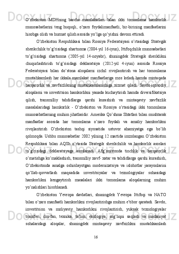 O’zbekiston   MDHning   barcha   mamlakatlari   bilan   ikki   tomonlama   hamkorlik
munosabatlarini   teng   huquqli,   o’zaro   foydalimanfaatli,   bir-birining   manfaatlarini
hisobga olish va hurmat qilish asosida yo’lga qo’yishni davom ettiradi. 
O’zbekiston   Respublikasi   bilan   Rossiya   Federatsiyasi   o’rtasidagi   Strategik
sherikchilik to’g’risidagi shartnoma (2004-yil 16-iyun), Ittifoqchilik munosabatlari
to’g’risidagi   shartnoma   (2005-yil   14-noyabr),   shuningdek   Strategik   sheriklikni
chuqurlashtirish   to’g’risidagi   deklaratsiya   (2012-yil   4-iyun)   asosida   Rossiya
Federatsiyasi   bilan   do’stona   aloqalarni   izchil   rivojlantirish   va   har   tomonlama
mustahkamlash   har   ikkala   mamlakat   manfaatlariga   mos   keladi   hamda   mintaqada
barqarorlik   va   xavfsizlikning   mustahkamlanishiga   xizmat   qiladi.   Savdo-iqtisodiy
aloqalarni va investitsion hamkorlikni yanada kuchaytirish hamda diversifikatsiya
qilish,   transmilliy   tahdidlarga   qarshi   kurashish   va   mintaqaviy   xavfsizlik
masalalaridagi   hamkorlik   -   O’zbekiston   va   Rossiya   o’rtasidagi   ikki   tomonlama
munosabatlarning muhim jihatlaridir. Amerika Qo’shma Shtatlari bilan mushtarak
manfaatlar   asosida   har   tomonlama   o’zaro   foydali   va   amaliy   hamkorlikni
rivojlantirish   O’zbekiston   tashqi   siyosatida   ustuvor   ahamiyatga   ega   bo’lib
qolmoqda. Ushbu munosabatlar  2002 yilning 12 martida imzolangan O’zbekiston
Respublikasi   bilan   AQSh   o’rtasida   Strategik   sherikchilik   va   hamkorlik   asoslari
to’g’risidagi   deklaratsiyaga   asoslanadi.   Afg’onistonda   tinchlik   va   barqarorlik
o’rnatishga ko’maklashish, transmilliy xavf- xatar va tahdidlarga qarshi kurashish,
O’zbekistonda   amalga   oshirilayotgan   modernizatsiya   va   islohotlar   jarayonlarini
qo’llab-quvvatlash   maqsadida   investitsiyalar   va   texnologiyalar   sohasidagi
hamkorlikni   kengaytirish   masalalari   ikki   tomonlama   aloqalarning   muhim
yo’nalishlari hisoblanadi. 
O’zbekiston   Yevropa   davlatlari,   shuningdek   Yevropa   Ittifoqi   va   NATO
bilan o’zaro manfaatli hamkorlikni rivojlantirishga muhim e’tibor qaratadi. Savdo,
investitsion   va   moliyaviy   hamkorlikni   rivojlantirish,   yuksak   texnologiyalar
transferi,   ilm-fan,   texnika,   ta’lim,   ekologiya,   sog’liqni   saqlash   va   madaniyat
sohalaridagi   aloqalar,   shuningdek   mintaqaviy   xavfsizlikni   mustahkamlash
16 
