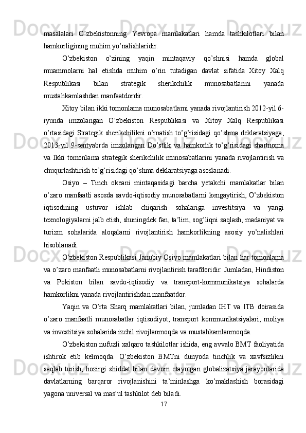 masalalari   O’zbekistonning   Yevropa   mamlakatlari   hamda   tashkilotlari   bilan
hamkorligining muhim yo’nalishlaridir.
O’zbekiston   o’zining   yaqin   mintaqaviy   qo’shnisi   hamda   global
muammolarni   hal   etishda   muhim   o’rin   tutadigan   davlat   sifatida   Xitoy   Xalq
Respublikasi   bilan   strategik   sherikchilik   munosabatlarini   yanada
mustahkamlashdan manfaatdordir. 
Xitoy bilan ikki tomonlama munosabatlarni yanada rivojlantirish 2012-yil 6-
iyunda   imzolangan   O’zbekiston   Respublikasi   va   Xitoy   Xalq   Respublikasi
o’rtasidagi  Strategik sherikchilikni o’rnatish to’g’risidagi  qo’shma deklaratsiyaga,
2013-yil   9-sentyabrda   imzolangan   Do’stlik   va   hamkorlik   to’g’risidagi   shartnoma
va Ikki  tomonlama strategik  sherikchilik munosabatlarini  yanada rivojlantirish  va
chuqurlashtirish to’g’risidagi qo’shma deklaratsiyaga asoslanadi. 
Osiyo   –   Tinch   okeani   mintaqasidagi   barcha   yetakchi   mamlakatlar   bilan
o’zaro manfaatli asosda savdo-iqtisodiy munosabatlarni kengaytirish, O’zbekiston
iqtisodining   ustuvor   ishlab   chiqarish   sohalariga   investitsiya   va   yangi
texnologiyalarni jalb etish, shuningdek fan, ta’lim, sog’liqni saqlash, madaniyat va
turizm   sohalarida   aloqalarni   rivojlantirish   hamkorlikning   asosiy   yo’nalishlari
hisoblanadi.
O’zbekiston Respublikasi  Janubiy Osiyo mamlakatlari bilan har tomonlama
va o’zaro manfaatli munosabatlarni rivojlantirish tarafdoridir. Jumladan, Hindiston
va   Pokiston   bilan   savdo-iqtisodiy   va   transport-kommunikatsiya   sohalarda
hamkorlikni yanada rivojlantirishdan manfaatdor. 
Yaqin   va   O’rta   Sharq   mamlakatlari   bilan,   jumladan   IHT   va   ITB   doirasida
o’zaro   manfaatli   munosabatlar   iqtisodiyot,   transport   kommunikatsiyalari,   moliya
va investitsiya sohalarida izchil rivojlanmoqda va mustahkamlanmoqda.
O’zbekiston nufuzli xalqaro tashkilotlar ishida, eng avvalo BMT faoliyatida
ishtirok   etib   kelmoqda.   O’zbekiston   BMTni   dunyoda   tinchlik   va   xavfsizlikni
saqlab   turish,   hozirgi   shiddat   bilan   davom   etayotgan   globalizatsiya   jarayonlarida
davlatlarning   barqaror   rivojlanishini   ta’minlashga   ko’maklashish   borasidagi
yagona universal va mas’ul tashkilot deb biladi. 
17 
