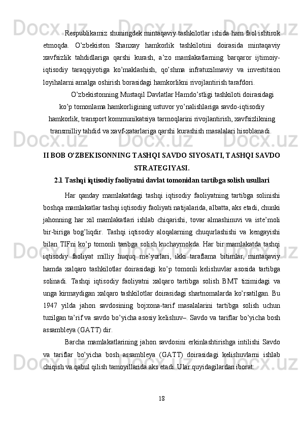 Respublikamiz shuningdek mintaqaviy tashkilotlar ishida ham faol ishtirok
etmoqda.   O’zbekiston   Shanxay   hamkorlik   tashkilotini   doirasida   mintaqaviy
xavfsizlik   tahdidlariga   qarshi   kurash,   a’zo   mamlakatlarning   barqaror   ijtimoiy-
iqtisodiy   taraqqiyotiga   ko’maklashish,   qo’shma   infratuzilmaviy   va   investitsion
loyihalarni amalga oshirish borasidagi hamkorlikni rivojlantirish tarafdori.
O’zbekistonning Mustaqil Davlatlar Hamdo’stligi tashkiloti doirasidagi
ko’p tomonlama hamkorligining ustuvor yo’nalishlariga savdo-iqtisodiy
hamkorlik, transport kommunikatsiya tarmoqlarini rivojlantirish, xavfsizlikning
transmilliy tahdid va xavf-xatarlariga qarshi kurashish masalalari hisoblanadi. 
II BOB O’ZBEKISONNING TASHQI SAVDO SIYOSATI, TASHQI SAVDO
STRATEGIYASI.
2.1 Tashqi iqtisodiy faoliyatni davlat tomonidan tartibga solish usullari
Har   qanday   mamlakatdagi   tashqi   iqtisodiy   faoliyatning   tartibga   solinishi
boshqa mamlakatlar tashqi iqtisodiy faoliyati natijalarida, albatta, aks etadi, chunki
jahonning   har   xil   mamlakatlari   ishlab   chiqarishi,   tovar   almashinuvi   va   iste’moli
bir-biriga   bog’liqdir.   Tashqi   iqtisodiy   aloqalarning   chuqurlashishi   va   kengayishi
bilan TIFni ko’p tomonli taribga solish kuchaymokda. Har bir mamlakatda tashqi
iqtisodiy   faoliyat   milliy   huquq   me’yorlari,   ikki   taraflama   bitimlar,   mintaqaviy
hamda   xalqaro   tashkilotlar   doirasidagi   ko’p   tomonli   kelishuvlar   asosida   tartibga
solinadi.   Tashqi   iqtisodiy   faoliyatni   xalqaro   tartibga   solish   BMT   tizimidagi   va
unga kirmaydigan xalqaro tashkilotlar doirasidagi shartnomalarda ko’rsatilgan. Bu
1947   yilda   jahon   savdosining   bojxona-tarif   masalalarini   tartibga   solish   uchun
tuzilgan ta’rif va savdo bo’yicha asosiy kelishuv–. Savdo va tariflar bo’yicha bosh
assambleya (GATT) dir. 
Barcha   mamlakatlarining   jahon   savdosini   erkinlashtirishga   intilishi   Savdo
va   tariflar   bo’yicha   bosh   assambleya   (GATT)   doirasidagi   kelishuvlarni   ishlab
chiqish va qabul qilish tamoyillarida aks etadi. Ular quyidagilardan iborat:
18 