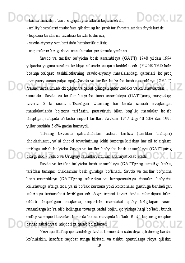 - kamsitmaslik, o’zaro eng qulay usullarni taqdim etish; 
- milliy bozorlarni muhofaza qilishning ko’prok tarif vositalaridan foydalanish; 
- bojxona tariflarini uzluksiz tarzda tushirish; 
- savdo-siyosiy yon berishda hamkorlik qilish; 
- mojarolarni kengash va muzokaralar yordamida yechish. 
Savdo   va   tariflar   bo’yicha   bosh   assambleya   (GATT)   1948   yildan   1994
yilgacha yagona savdoni tartibga soluvchi xalqaro tashkilot edi. (YUNKTAD kabi
boshqa   xalqaro   tashkilotlarning   savdo-siyosiy   masalalardagi   qarorlari   ko’proq
tavsiyaviy xususiyatga  ega). Savdo va tariflar  bo’yicha bosh assambleya  (GATT)
"raund"larda ishlab chiqilgan va qabul qilingan qator kodeks va kelishuvlardan 
iboratdir.   Savdo   va   tariflar   bo’yicha   bosh   assambleya   (GATT)ning   mavjudligi
davrida   8   ta   raund   o’tkazilgan.   Ularning   har   birida   sanoati   rivojlangan
mamlakatlarda   bojxona   tariflarini   pasaytirish   bilan   bog’liq   masalalar   ko’rib
chiqilgan,   natijada   o’rtacha   import   tariflari   stavkasi   1947   dagi   40-60%   dan   1990
yillar boshida 3-5% gacha kamaydi.
TIFning   bevosita   qatnashchilari   uchun   tarifsiz   (tarifdan   tashqari)
cheklashlarni, ya’ni chet el tovarlarining ichki bozorga kirishga har xil to’siqlarni
tartibga   solish   bo’yicha   Savdo  va   tariflar   bo’yicha  bosh   assambleya   (GATT)ning
oxirgi ikki - Tokio va Urugvay raundlari muhim ahamiyat kasb etadi. 
Savdo   va   tariflar   bo’yicha   bosh   assambleya   (GATT)ning   tasnifiga   ko’ra,
tarifdan   tashqari   cheklashlar   besh   guruhga   bo’linadi.   Savdo   va   tariflar   bo’yicha
bosh   assambleya   (GATT)ning   subsidiya   va   kompensatsiya   choralari   bo’yicha
kelishuviga o’ziga xos, ya’ni bo’lak korxona yoki korxonalar guruhiga beriladigan
subsidiya   tushunchasi   kiritilgan   edi.   Agar   import   tovari   davlat   subsidiyasi   bilan
ishlab   chiqarilgani   aniqlansa,   importchi   mamlakat   qat’iy   belgilagan   rasm-
rusumlarga ko’ra olib kelingan tovarga badal bojini qo’yishga haqi bo’ladi, bunda
milliy va import tovarlari bozorda bir xil mavqeda bo’ladi. Badal bojining miqdori
davlat subsidiyasi miqdoriga qarab belgilanadi. 
Yevropa Ittifoqi qonunchiligi davlat tomonidan subsidiya qilishning barcha
ko’rinishini   insofsiz   raqobat   turiga   kiritadi   va   ushbu   qonunlarga   rioya   qilishni
19 