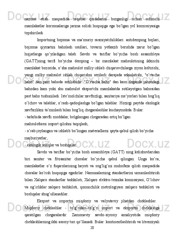 nazorat   etish   maqsadida   raqobat   qoidalarini   buzganligi   uchun   uchinchi
mamlakatlar   korxonalariga  jarima  solish   huquqiga  ega  bo’lgan  yeI  komissiyasiga
topshiriladi. 
Importning   bojxona   va   ma’muriy   rasmiyatchiliklari:   antidemping   bojlari,
bojxona   qiymatini   baholash   usullari,   tovarni   yetkazib   berishda   zarur   bo’lgan
hujjatlarga   qo’yiladigan   talab.   Savdo   va   tariflar   bo’yicha   bosh   assambleya
(GATT)ning   tarifi   bo’yicha   demping   –   bir   mamlakat   mahsulotining   ikkinchi
mamlakat bozorida, o’sha mahsulot milliy ishlab chiqaruvchilarga ziyon keltirishi,
yangi   milliy   mahsulot   ishlab   chiqarishni   sezilarli   darajada   sekinlatishi,   "o’rtacha
baho"   dan   past   bahoda   sotilishidir.   "O’rtacha   baho"   dan   kam   deganda   jahondagi
bahodan   kam   yoki   shu   mahsulot   eksportchi   mamlakatda   sotilayotgan   bahosidan
past baho tushuniladi. Iste’molchilar xavfsizligi, sanitariya me’yorlari bilan bog’liq
o’lchov va  talablar, o’rash-qadoqlashga  bo’lgan talablar. Hozirgi  paytda ekologik
xavfsizlikni ta’minlash bilan bog’liq chegaralashlar kuchaymokda. Bular: 
- tarkibida xavfli moddalar, belgilangan chegaradan ortiq bo’lgan 
mahsulotlarni import qilishni taqiqlash; 
- o’rab-joylangan va ishlatib bo’lingan materiallarni qayta qabul qilish bo’yicha 
majburiyatlar; 
- ekologik soliqlar va boshqalar.
Savdo   va   tariflar   bo’yicha   bosh   assambleya   (GATT)   ning   kelishuvlaridan
biri   sanitar   va   fitosanitar   choralar   bo’yicha   qabul   qilingan.   Unga   ko’ra,
mamlakatlar   o’z   fuqarolarining   hayoti   va   sog’lig’ini   muhofaza   qilish   maqsadida
choralar  ko’rish huquqiga egadirlar. Namunalarning standartlarini  umumlashtirish
bilan Xalqaro standartlar  tashkiloti, Xalqaro elektro-texnika komissiyasi,  O’lchov
va   og’irliklar   xalqaro   tashkiloti,   qonunchilik   metrologiyasi   xalqaro   tashkiloti   va
boshqalar shug’ullanadilar. 
Eksport   va   importni   miqdoriy   va   valyutaviy   jihatdan   cheklashlar.  
Miqdoriy   cheklashlar   -   to’g’ridan–to’g’ri   import   va   eksportni   cheklashga
qaratilgan   chegaralardir.   Zamonaviy   savdo-siyosiy   amaliyotida   miqdoriy
cheklashlarning ikki asosiy turi qo’llanadi. Bular: kontinentlashtirish va litsenziyali
20 