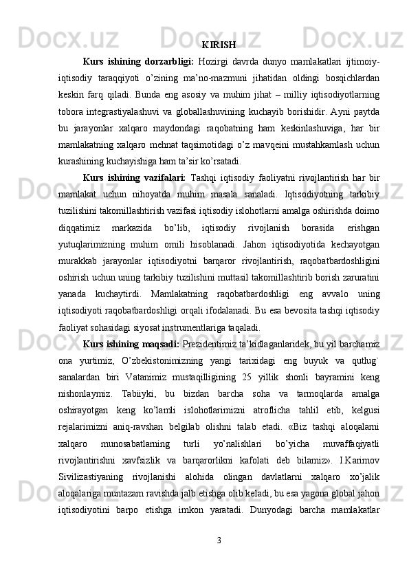 KIRISH
Kurs   ishining   dorzarbligi:   Hozirgi   davrda   dunyo   mamlakatlari   ijtimoiy-
iqtisodiy   taraqqiyoti   o’zining   ma’no-mazmuni   jihatidan   oldingi   bosqichlardan
keskin   farq   qiladi.   Bunda   eng   asosiy   va   muhim   jihat   –   milliy   iqtisodiyotlarning
tobora   integrastiyalashuvi   va   globallashuvining   kuchayib   borishidir.   Ayni   paytda
bu   jarayonlar   xalqaro   maydondagi   raqobatning   ham   keskinlashuviga,   har   bir
mamlakatning   xalqaro   mehnat   taqsimotidagi   o’z   mavqeini   mustahkamlash   uchun
kurashining kuchayishiga ham ta’sir ko’rsatadi.
Kurs   ishining   vazifalari:   Tashqi   iqtisodiy   faoliyatni   rivojlantirish   har   bir
mamlakat   uchun   nihoyatda   muhim   masala   sanaladi.   Iqtisodiyotning   tarkibiy
tuzilishini takomillashtirish vazifasi iqtisodiy islohotlarni amalga oshirishda doimo
diqqatimiz   markazida   bo’lib,   iqtisodiy   rivojlanish   borasida   erishgan
yutuqlarimizning   muhim   omili   hisoblanadi.   Jahon   iqtisodiyotida   kechayotgan
murakkab   jarayonlar   iqtisodiyotni   barqaror   rivojlantirish,   raqobatbardoshligini
oshirish uchun uning tarkibiy tuzilishini muttasil takomillashtirib borish zaruratini
yanada   kuchaytirdi.   Mamlakatning   raqobatbardoshligi   eng   avvalo   uning
iqtisodiyoti raqobatbardoshligi orqali ifodalanadi. Bu esa bevosita tashqi iqtisodiy
faoliyat sohasidagi siyosat instrumentlariga taqaladi.
Kurs ishining maqsadi:   Prezidentimiz ta’kidlaganlaridek, bu yil barchamiz
ona   yurtimiz,   O’zbekistonimizning   yangi   tarixidagi   eng   buyuk   va   qutlug`
sanalardan   biri   Vatanimiz   mustaqilligining   25   yillik   shonli   bayramini   keng
nishonlaymiz.   Tabiiyki,   bu   bizdan   barcha   soha   va   tarmoqlarda   amalga
oshirayotgan   keng   ko’lamli   islohotlarimizni   atroflicha   tahlil   etib,   kelgusi
rejalarimizni   aniq-ravshan   belgilab   olishni   talab   etadi.   «Biz   tashqi   aloqalarni
xalqaro   munosabatlarning   turli   yo’nalishlari   bo’yicha   muvaffaqiyatli
rivojlantirishni   xavfsizlik   va   barqarorlikni   kafolati   deb   bilamiz».   I.Karimov
Sivilizastiyaning   rivojlanishi   alohida   olingan   davlatlarni   xalqaro   xo’jalik
aloqalariga muntazam ravishda jalb etishga olib keladi, bu esa yagona global jahon
iqtisodiyotini   barpo   etishga   imkon   yaratadi.   Dunyodagi   barcha   mamlakatlar
3 