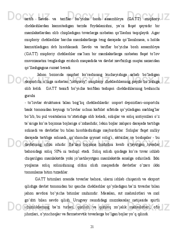 tartib.   Savdo   va   tariflar   bo’yicha   bosh   assambleya   (GATT)   miqdoriy
cheklashlardan   kamsitadigan   tarzda   foydalanishni,   ya’ni   faqat   qaysidir   bir
mamlakatlardan   olib   chiqiladigan   tovarlarga   nisbatan   qo’llashni   taqiqlaydi.   Agar
miqdoriy   cheklashlar   barcha   mamlakatlarga   teng   darajada   qo’llanilmasa,   u   holda
kamsitiladigan   deb   hisoblanadi.   Savdo   va   tariflar   bo’yicha   bosh   assambleya
(GATT)   miqdoriy   cheklashlar   ma’lum   bir   mamlakatlarga   nisbatan   faqat   to’lov
muvozanatini tenglashga erishish maqsadida va davlat xavfsizligi nuqtai nazaridan
qo’llashgagina ruxsat beradi. 
Jahon   bozorida   raqobat   ko’rashining   kuchayishiga   sabab   bo’ladigan
eksportchi   o’ziga   nisbatan   "ixtiyoriy"   miqdoriy   cheklashlarning   paydo   bo’lishiga
olib   keldi.     GATT   tasnifi   bo’yicha   tarifdan   tashqari   cheklashlarning   beshinchi
guruhi  
-   to’lovlar   strukturasi   bilan   bog’liq   cheklashlardir:   import   depozitlari–importchi
bank   tomonidan   keyingi   to’lovlar   uchun   kafolat   sifatida   qo’yiladigan   mablag’lar
bo’lib, bu pul vositalarini to’xtatishga olib keladi; soliqlar va soliq imtiyozlari o’z
ta’siriga ko’ra bojxona bojlariga o’xshashdir, lekin bojlar xalqaro darajada tartibga
solinadi   va   davlatlar   bu   bilan   hisoblashishiga   majburdirlar.   Soliqlar   faqat   milliy
darajada   tartibga   solinadi,   qo’shimcha   qiymat   solig’i,   aktsizlar   va   boshqalar   -   bu
davlatning   ichki   ishidir.   Ba’zan   bojxona   hududini   kesib   o’tayotgan   tovarlar
bahosidagi   soliq   50%   ni   tashqil   etadi.   Soliq   solish   qoidaga   ko’ra   tovar   ishlab
chiqarilgan   mamlakatda   yoki   jo’natilayotgan   mamlakatda   amalga   oshiriladi.   Ikki
yoqlama   soliq   solinishining   oldini   olish   maqsadida   davlatlar   o’zaro   ikki
tomonlama bitim tuzadilar. 
GATT   bitimlari   orasida   tovarlar   bahosi,   ularni   ishlab   chiqarish   va   eksport
qilishga davlat tomonidan bir qancha cheklashlar qo’yiladigan ba’zi tovarlar bilan
jahon   savdosi   bo’yicha   bitimlar   muhimdir.   Masalan,   sut   mahsulotlari   va   mol
go’shti   bilan   savdo   qilish.   Urugvay   raundidagi   muzokaralar   natijasida   spirtli
ichimliklarning   ba’zi   turlari,   qurilish   va   qishloq   xo’jalik   mahsulotlari,   ofis
jihozlari, o’yinchoqlar va farmatsevtik tovarlarga bo’lgan bojlar yo’q qilindi.
21 