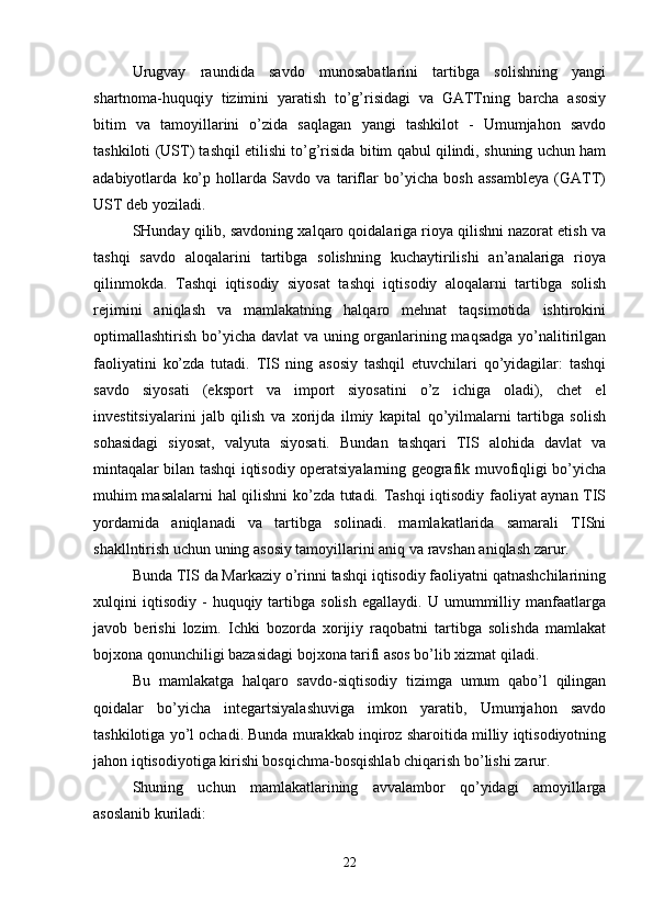 Urugvay   raundida   savdo   munosabatlarini   tartibga   solishning   yangi
shartnoma-huquqiy   tizimini   yaratish   to’g’risidagi   va   GATTning   barcha   asosiy
bitim   va   tamoyillarini   o’zida   saqlagan   yangi   tashkilot   -   Umumjahon   savdo
tashkiloti (UST) tashqil etilishi to’g’risida bitim qabul qilindi, shuning uchun ham
adabiyotlarda   ko’p   hollarda   Savdo   va   tariflar   bo’yicha   bosh   assambleya   (GATT)
UST deb yoziladi. 
SHunday qilib, savdoning xalqaro qoidalariga rioya qilishni nazorat etish va
tashqi   savdo   aloqalarini   tartibga   solishning   kuchaytirilishi   an’analariga   rioya
qilinmokda.   Tashqi   iqtisodiy   siyosat   tashqi   iqtisodiy   aloqalarni   tartibga   solish
rejimini   aniqlash   va   mamlakatning   halqaro   mehnat   taqsimotida   ishtirokini
optimallashtirish bo’yicha davlat  va uning organlarining maqsadga  yo’nalitirilgan
faoliyatini   ko’zda   tutadi.   TIS   ning   asosiy   tashqil   etuvchilari   qo’yidagilar:   tashqi
savdo   siyosati   (eksport   va   import   siyosatini   o’z   ichiga   oladi),   chet   el
investitsiyalarini   jalb   qilish   va   xorijda   ilmiy   kapital   qo’yilmalarni   tartibga   solish
sohasidagi   siyosat,   valyuta   siyosati.   Bundan   tashqari   TIS   alohida   davlat   va
mintaqalar bilan tashqi iqtisodiy operatsiyalarning geografik muvofiqligi bo’yicha
muhim masalalarni hal qilishni ko’zda tutadi. Tashqi iqtisodiy faoliyat aynan TIS
yordamida   aniqlanadi   va   tartibga   solinadi.   mamlakatlarida   samarali   TISni
shakllntirish uchun uning asosiy tamoyillarini aniq va ravshan aniqlash zarur. 
Bunda TIS da Markaziy o’rinni tashqi iqtisodiy faoliyatni qatnashchilarining
xulqini   iqtisodiy   -   huquqiy  tartibga  solish   egallaydi.  U   umummilliy   manfaatlarga
javob   berishi   lozim.   Ichki   bozorda   xorijiy   raqobatni   tartibga   solishda   mamlakat
bojxona qonunchiligi bazasidagi bojxona tarifi asos bo’lib xizmat qiladi. 
Bu   mamlakatga   halqaro   savdo-siqtisodiy   tizimga   umum   qabo’l   qilingan
qoidalar   bo’yicha   integartsiyalashuviga   imkon   yaratib,   Umumjahon   savdo
tashkilotiga yo’l ochadi. Bunda murakkab inqiroz sharoitida milliy iqtisodiyotning
jahon iqtisodiyotiga kirishi bosqichma-bosqishlab chiqarish bo’lishi zarur. 
Shuning   uchun   mamlakatlarining   avvalambor   qo’yidagi   amoyillarga
asoslanib kuriladi:
22 