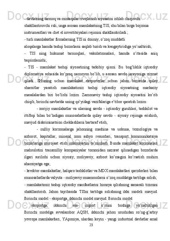- davlatning tarmoq va mintaqalar rivojlanish siyosatini ishlab chiquvchi 
shakllantiruvchi roli, unga asosan mamlakatning TIS, shu bilan birga bojxona 
instrumentlari va chet el investitsiyalari rejimini shakllantiriladi.; 
- turli mamlakatlar firmalarning TIS ni doimiy, o’zoq muddatli
aloqalarga hamda tashqi bozorlarni saqlab turish va kengaytirishga yo’naltirish; 
-   TIS   ning   hukumat   tarmoqlari,   vakolatxonalari,   hamda   o’rtasida   aniq
taqsimlanishi;  
-   TIS   -   mamlakat   tashqi   siyosatining   tarkibiy   qismi.   Bu   bog’liklik   iqtisodiy
diplomatiya  sohasida   ko’proq  namoyon  bo’lib,  u  asosan   savdo   jarayoniga   xizmat
qiladi.   SHuning   uchun   mamlakat   eksporterlar   uchun   jahon   bozorida   qulay
sharoitlar   yaratish   mamlakatimiz   tashqi   iqtisodiy   siyosatning   markaziy
masalalardan   biri   bo’lishi   lozim.   Zamonaviy   tashqi   iqtisodiy   siyosatini   ko’rib
chiqib, birinchi navbatda uning qo’yidagi vazifalariga e’tibor qaratish lozim: 
-   xorijiy   mamlakatlar   va   ularning   savdo   -   iqtisodiy   guruhlari,  tashkilot   va
ittifoqi   bilan   bo’ladigan   munosabatlarda   qulay   savdo   -   siyosiy   rejimga   erishish,
mavjud diskriminatsion cheklashlarni bartaraf etish;
-   milliy   korxonalarga   jahonning   mashina   va   uskuna,   texnologiya   va
axborot,   kapitallar,   mineral   xom   ashyo   resusrlari,   transport   kommunikatsiya
bozorlariga   murojaat   etish   imkoniyatini   ta’minlash.   Bunda   mamlakat   korxonalari
mahsulotini   transmilliy   kompaniyalar   tomonidan   nazorat   qilinadigan   bozorlarda
ilgari   surilishi   uchun   siyosiy,   moliyaviy,   axboot   ko’magini   ko’rsatish   muhim
ahamiyatga ega; 
- kreditor-mamlakatlar, halqaro tashklotlar va MDX mamlakatlari qarzdorlari bilan
munosabatlarda valyuta - moliyaviy muammolarni o’zoq muddatga tartibga solish;
- mamlakatimiz tashqi iqtisodiy manfaatlarini himoya qilishning samarali tizimini
shakllantirish.   Jahon   tajribasida   TISni   tartibga   solishning   ikki   modeli   mavjud.
Birinchi model - eksportga, ikkinchi model mavjud. Birinchi model
-   eksportga,   ikkinchi   esa-   import   o’rnini   boshiga   yo’naltirilgan
Birinchi   modelga   avvalambor   AQSH,   ikkinchi   jahon   urushidan   so’ng-g’arbiy
yevropa  mamlakatlari,  YAponiya,   ulardan   keyin  -   yangi   industrial   davlatlar   amal
23 