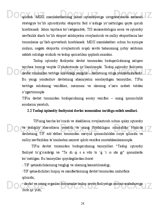qilishdi.   MDX   mamlakatlarining   jahon   iqtisodiyotiga   integratsiyasida   samarali
strategiya   bo’lib   iqtisodiyotni   eksportni   faol   o’sishiga   yo’naltirilgan   qayta   qurish
hisoblanadi. Jahon tajribasi ko’rsatganidek, TIS samaradorligini asosi va iqtisodiy
xavfsizlik sharti bo’lib eksport salohiyatini rivojlantirish va milliy eksportlarini har
tomonlama qo’llab-quvvatlash  hisoblanadi. MDX mamlakatlari uchun bu ayniqsa
muhim,   negaki   eksportni   rivojlantirish   orqali   savdo   balansining   ijobiy   saldosini
saklab solishga erishish va tashqi qarzorlikni qoplash mumkin.
Tashqi   iqtisodiy   faoliyatni   davlat   tomonidan   boshqarilishining   xalqaro
tajribasi  hozirgi vaqtda O’zbekistonda qo’llanilmoqda. Tashqi  iqtisodiy faoliyatni
davlat tomonidan tartibga solishdagi yangilik – davlatning roliga yondashishidadir.
Bu   yangi   yondashuv   davlatning   ahamiyatini   asoslaydigan   tamoyillar,   TIFni
tartibga   solishning   vazifalari,   mazmuni   va   ularning   o’zaro   nisbati   tubdan
o’zgartirmoqda
TIFni   davlat   tomonidan   boshqarishning   asosiy   vazifasi   –   uning   qonunchilik
asoslarini yaratish, 
2.2 Tashqi iqtisodiy faoliyatni davlat tomonidan tartibga solish usullari.
TIFning barcha ko’rinish va shakllarini rivojlantirish uchun qulay iqtisodiy
va   tashqiliy   sharoitlarni   yaratish   va   uning   foydaliligini   oshirishdir.   Hozirda
davlatning   TIF   sub’ektlari   tomonidan   mavjud   qonunchilikka   rioya   qilinishi   va
milliy xavfsizlikni ta’minlashni nazorat qilish vazifasi mustahkamlanmoqda. 
TIFni   davlat   tomonidan   boshqarishning   tamoyillari   "Tashqi   iqtisodiy
faoliyat   to’g’risida gi   va   "Ta   sh   qi   s   a   vdo   to   ‘g   ‘r   is   ida   gi"   qonunlarda‖
ko’rsatilgan. Bu tamoyillar quyidagilardan iborat:
- TIF qatnashchilarining tengligi va ularning kamsitilmasligi; 
-TIF qatnashchilari huquq va manfaatlarining davlat tomonidan muhofaza 
qilinishi; 
- davlat va uning organlari korxonalar tashqi savdo faoliyatiga asossiz aralashuviga
chek qo’yish;
24 
