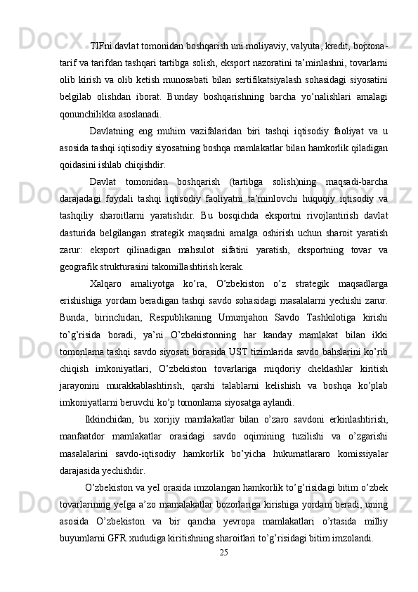 TIFni davlat tomonidan boshqarish uni moliyaviy, valyuta, kredit, bojxona-
tarif va tarifdan tashqari tartibga solish, eksport nazoratini ta’minlashni, tovarlarni
olib  kirish   va  olib  ketish  munosabati   bilan   sertifikatsiyalash  sohasidagi   siyosatini
belgilab   olishdan   iborat.   Bunday   boshqarishning   barcha   yo’nalishlari   amalagi
qonunchilikka asoslanadi. 
Davlatning   eng   muhim   vazifalaridan   biri   tashqi   iqtisodiy   faoliyat   va   u
asosida tashqi iqtisodiy siyosatning boshqa mamlakatlar bilan hamkorlik qiladigan
qoidasini ishlab chiqishdir.
Davlat   tomonidan   boshqarish   (tartibga   solish)ning   maqsadi-barcha
darajadagi   foydali   tashqi   iqtisodiy   faoliyatni   ta’minlovchi   huquqiy   iqtisodiy   va
tashqiliy   sharoitlarni   yaratishdir.   Bu   bosqichda   eksportni   rivojlantirish   davlat
dasturida   belgilangan   strategik   maqsadni   amalga   oshirish   uchun   sharoit   yaratish
zarur:   eksport   qilinadigan   mahsulot   sifatini   yaratish,   eksportning   tovar   va
geografik strukturasini takomillashtirish kerak. 
Xalqaro   amaliyotga   ko’ra,   O’zbekiston   o’z   strategik   maqsadlarga
erishishiga   yordam   beradigan   tashqi   savdo   sohasidagi   masalalarni   yechishi   zarur.
Bunda,   birinchidan,   Respublikaning   Umumjahon   Savdo   Tashkilotiga   kirishi
to’g’risida   boradi,   ya’ni   O’zbekistonning   har   kanday   mamlakat   bilan   ikki
tomonlama tashqi savdo siyosati borasida UST tizimlarida savdo bahslarini ko’rib
chiqish   imkoniyatlari,   O’zbekiston   tovarlariga   miqdoriy   cheklashlar   kiritish
jarayonini   murakkablashtirish,   qarshi   talablarni   kelishish   va   boshqa   ko’plab
imkoniyatlarni beruvchi ko’p tomonlama siyosatga aylandi.
Ikkinchidan,   bu   xorijiy   mamlakatlar   bilan   o’zaro   savdoni   erkinlashtirish,
manfaatdor   mamlakatlar   orasidagi   savdo   oqimining   tuzilishi   va   o’zgarishi
masalalarini   savdo-iqtisodiy   hamkorlik   bo’yicha   hukumatlararo   komissiyalar
darajasida yechishdir. 
O’zbekiston va yeI orasida imzolangan hamkorlik to’g’risidagi bitim o’zbek
tovarlarining yeIga a’zo mamalakatlar bozorlariga kirishiga yordam beradi, uning
asosida   O’zbekiston   va   bir   qancha   yevropa   mamlakatlari   o’rtasida   milliy
buyumlarni GFR xududiga kiritishning sharoitlari to’g’risidagi bitim imzolandi.
25 