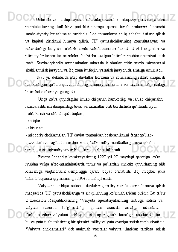 Uchinchidan,   tashqi   siyosat   sohasidagi   vazifa   mintaqaviy   guruhlarga   a’zo
mamlakatlarning   kollektiv   protektsionizmga   qarshi   turish   imkonini   beruvchi
savdo-siyosiy   birlashmalar   tuzishdir.   Ikki   tomonlama   soliq   solishni   istisno   qilish
va   kapital   kiritishni   himoya   qilish,   TIF   qatnashchilarining   konsultatsiyasi   va
xabardorligi   bo’yicha   o’zbek   savdo   vakolatxonalari   hamda   davlat   organlari   va
ijtimoiy   birlashmalar   masalalari   bo’yicha   tuzilgan   bitimlar   muhim   ahamiyat   kasb
etadi.   Savdo-iqtisodiy   munosabatlar   sohasida   islohotlar   erkin   savdo   mintaqasini
shakllantirish jarayoni va Bojxona ittifoqini yaratish jarayonida amalga oshiriladi. 
1993   yil   dekabrida   a’zo   davlatlar   korxona   va   sohalarining   ishlab   chiqarish
hamkorligini   qo’llab   quvvatlashning   umumiy   sharoitlari   va   tuzilishi   to’g’risidagi
bitim katta ahamiyatga egadir.
Unga   ko’ra   quyidagilar   ishlab   chiqarish   hamkorligi   va   ishlab   chiqarishni  
ixtisoslashtirish darajasidagi tovar va xizmatlar olib borilishida qo’llanilmaydi: 
- olib kirish va olib chiqish bojlari; 
- soliqlar; 
- aktsizlar; 
- miqdoriy cheklamalar. TIF davlat tomonidan boshqarilishini faqat qo’llab-
quvvatlash va rag’batlantirishni emas, balki milliy manfaatlarga rioya qilishni 
nazorat etish iqtisodiy xavsizlik ta’minlanishini bildiradi. 
Evropa   Iqtisodiy   komissiyasining   1997   yil   27   maydagi   qaroriga   ko’ra,   1
iyuldan   yeIga   a’zo-mamlakatlarda   temir   va   po’latdan   cheksiz   quvurlarning   olib
kirilishiga   vaqtinchalik   dempingga   qarshi   bojlar   o’rnatildi.   Boj   miqdori   juda
baland, bojxona qiymatining 32,9% ni tashqil etadi.
Valyutani   tartibga   solish   -   davlatning   milliy   manfaatlarini   himoya   qilish
maqsadida TIF qatnashchilariga ta’sir qilishning ko’rinishlaridan biridir. Bu ta’sir
O’zbekiston   Respublikasining   "Valyuta   operatsiyalarining   tartibga   solish   va  
valyuta   nazorati   to’g’risida"gi   qonuni   asosida   amalga   oshiriladi.  
Tashqi  savdoni valyutani  tartibga solishning eng ko’p tarqalgan usullaridan biri –
bu valyuta tushumlarining bir qismini milliy valyuta evaziga sotish majburiyatidir.
"Valyuta   cheklamalari"   deb   atalmish   vositalar   valyuta   jihatidan   tartibga   solish
26 