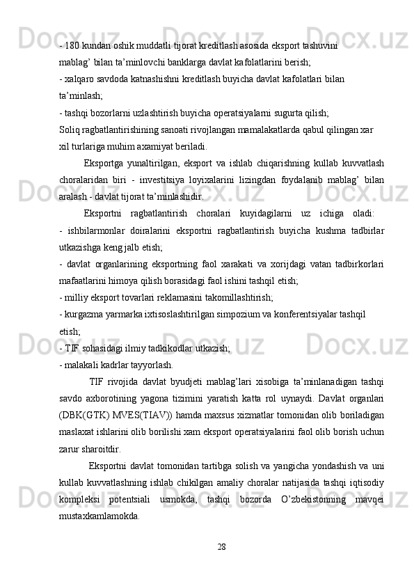 - 180 kundan oshik muddatli tijorat kreditlash asosida eksport tashuvini
mablag’ bilan ta’minlovchi banklarga davlat kafolatlarini berish; 
- xalqaro savdoda katnashishni kreditlash buyicha davlat kafolatlari bilan
ta’minlash; 
- tashqi bozorlarni uzlashtirish buyicha operatsiyalarni sugurta qilish; 
Soliq ragbatlantirishining sanoati rivojlangan mamalakatlarda qabul qilingan xar 
xil turlariga muhim axamiyat beriladi. 
Eksportga   yunaltirilgan,   eksport   va   ishlab   chiqarishning   kullab   kuvvatlash
choralaridan   biri   -   investitsiya   loyixalarini   lizingdan   foydalanib   mablag’   bilan
aralash - davlat tijorat ta’minlashidir.
Eksportni   ragbatlantirish   choralari   kuyidagilarni   uz   ichiga   oladi:  
-   ishbilarmonlar   doiralarini   eksportni   ragbatlantirish   buyicha   kushma   tadbirlar
utkazishga keng jalb etish; 
-   davlat   organlarining   eksportning   faol   xarakati   va   xorijdagi   vatan   tadbirkorlari
mafaatlarini himoya qilish borasidagi faol ishini tashqil etish;
- milliy eksport tovarlari reklamasini takomillashtirish; 
- kurgazma yarmarka ixtisoslashtirilgan simpozium va konferentsiyalar tashqil 
etish; 
- TIF sohasidagi ilmiy tadkikodlar utkazish;
- malakali kadrlar tayyorlash. 
TIF   rivojida   davlat   byudjeti   mablag’lari   xisobiga   ta’minlanadigan   tashqi
savdo   axborotining   yagona   tizimini   yaratish   katta   rol   uynaydi.   Davlat   organlari
(DBK(GTK) MVES(TIAV)) hamda maxsus xizmatlar tomonidan olib boriladigan
maslaxat ishlarini olib borilishi xam eksport operatsiyalarini faol olib borish uchun
zarur sharoitdir. 
Eksportni  davlat  tomonidan tartibga solish va yangicha yondashish  va uni
kullab   kuvvatlashning   ishlab   chikilgan   amaliy   choralar   natijasida   tashqi   iqtisodiy
kompleksi   potentsiali   usmokda,   tashqi   bozorda   O’zbekistonning   mavqei
mustaxkamlamokda.
28 