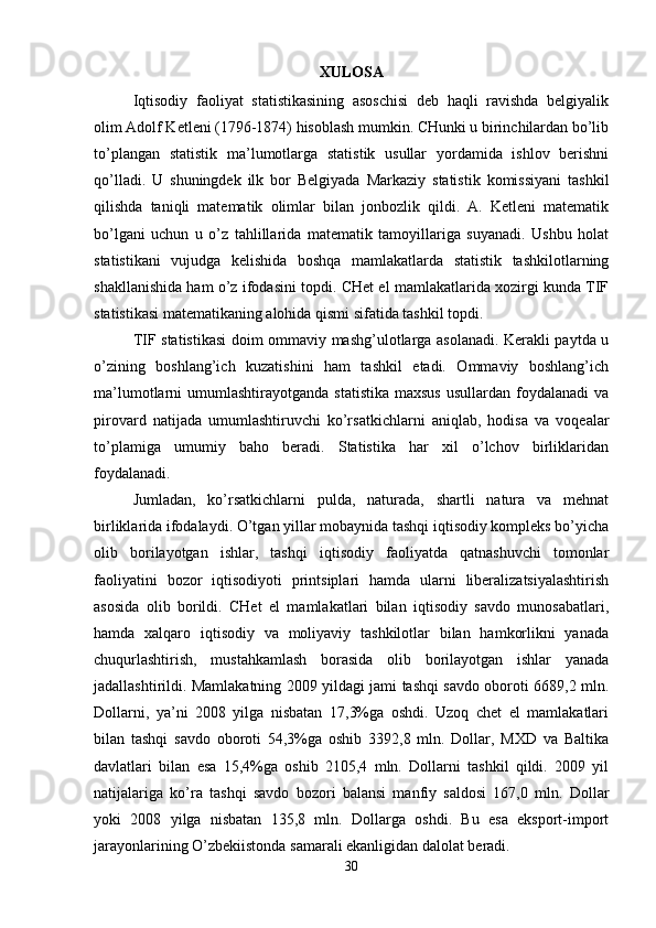XULOSA
I qtisodiy   faoliyat   statistikasining   asoschisi   deb   haqli   ravishda   belgiyalik
olim Adolf Ketleni (1796-1874) hisoblash mumkin. CHunki u birinchilardan bo’lib
to’plangan   statistik   ma’lumotlarga   statistik   usullar   yordamida   ishlov   berishni
qo’lladi.   U   shuningdek   ilk   bor   Belgiyada   Markaziy   statistik   komissiyani   tashkil
qilishda   taniqli   matematik   olimlar   bilan   jonbozlik   qildi.   A.   Ketleni   matematik
bo’lgani   uchun   u   o’z   tahlillarida   matematik   tamoyillariga   suyanadi.   Ushbu   holat
statistikani   vujudga   kelishida   boshqa   mamlakatlarda   statistik   tashkilotlarning
shakllanishida ham o’z ifodasini topdi. CHet el mamlakatlarida xozirgi kunda TIF
statistikasi matematikaning alohida qismi sifatida tashkil topdi.
TIF statistikasi  doim ommaviy mashg’ulotlarga asolanadi. Kerakli paytda u
o’zining   boshlang’ich   kuzatishini   ham   tashkil   etadi.   Ommaviy   boshlang’ich
ma’lumotlarni  umumlashtirayotganda  statistika  maxsus  usullardan  foydalanadi  va
pirovard   natijada   umumlashtiruvchi   ko’rsatkichlarni   aniqlab,   hodisa   va   voqealar
to’plamiga   umumiy   baho   beradi.   Statistika   har   xil   o’lchov   birliklaridan
foydalanadi. 
Jumladan,   ko’rsatkichlarni   pulda,   naturada,   shartli   natura   va   mehnat
birliklarida ifodalaydi.  O’tgan yillar mobaynida tashqi iqtisodiy kompleks bo’yicha
olib   borilayotgan   ishlar,   tashqi   iqtisodiy   faoliyatda   qatnashuvchi   tomonlar
faoliyatini   bozor   iqtisodiyoti   printsiplari   hamda   ularni   liberalizatsiyalashtirish
asosida   olib   borildi.   CHet   el   mamlakatlari   bilan   iqtisodiy   savdo   munosabatlari,
hamda   xalqaro   iqtisodiy   va   moliyaviy   tashkilotlar   bilan   hamkorlikni   yanada
chuqurlashtirish,   mustahkamlash   borasida   olib   borilayotgan   ishlar   yanada
jadallashtirildi. Mamlakatning 2009 yildagi jami tashqi savdo oboroti 6689,2 mln.
Dollarni,   ya’ni   2008   yilga   nisbatan   17,3%ga   oshdi.   Uzoq   chet   el   mamlakatlari
bilan   tashqi   savdo   oboroti   54,3%ga   oshib   3392,8   mln.   Dollar,   MXD   va   Baltika
davlatlari   bilan   esa   15,4%ga   oshib   2105,4   mln.   Dollarni   tashkil   qildi.   2009   yil
natijalariga   ko’ra   tashqi   savdo   bozori   balansi   manfiy   saldosi   167,0   mln.   Dollar
yoki   2008   yilga   nisbatan   135,8   mln.   Dollarga   oshdi.   Bu   esa   eksport-import
jarayonlarining O’zbekiistonda samarali ekanligidan dalolat beradi. 
30 