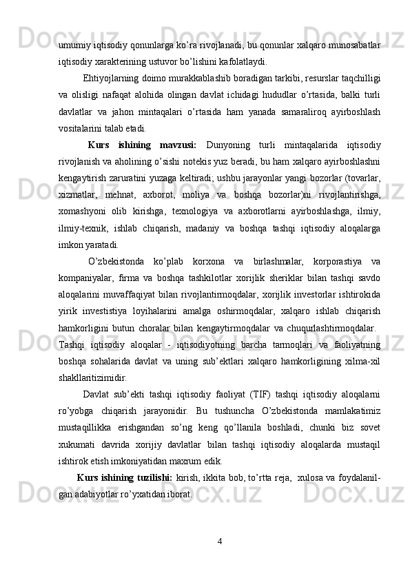 umumiy iqtisodiy qonunlarga ko’ra rivojlanadi, bu qonunlar xalqaro munosabatlar
iqtisodiy xarakterining ustuvor bo’lishini kafolatlaydi.
Ehtiyojlarning doimo murakkablashib boradigan tarkibi, resurslar taqchilligi
va   olisligi   nafaqat   alohida   olingan   davlat   ichidagi   hududlar   o’rtasida,   balki   turli
davlatlar   va   jahon   mintaqalari   o’rtasida   ham   yanada   samaraliroq   ayirboshlash
vositalarini talab etadi. 
Kurs   ishining   mavzusi:   Dunyoning   turli   mintaqalarida   iqtisodiy
rivojlanish va aholining o’sishi notekis yuz beradi, bu ham xalqaro ayirboshlashni
kengaytirish zaruratini yuzaga keltiradi; ushbu jarayonlar yangi bozorlar (tovarlar,
xizmatlar,   mehnat,   axborot,   moliya   va   boshqa   bozorlar)ni   rivojlantirishga,
xomashyoni   olib   kirishga,   texnologiya   va   axborotlarni   ayirboshlashga,   ilmiy,
ilmiy-texnik,   ishlab   chiqarish,   madaniy   va   boshqa   tashqi   iqtisodiy   aloqalarga
imkon yaratadi.
O’zbekistonda   ko’plab   korxona   va   birlashmalar,   korporastiya   va
kompaniyalar,   firma   va   boshqa   tashkilotlar   xorijlik   sheriklar   bilan   tashqi   savdo
aloqalarini   muvaffaqiyat   bilan   rivojlantirmoqdalar,   xorijlik   investorlar   ishtirokida
yirik   investistiya   loyihalarini   amalga   oshirmoqdalar,   xalqaro   ishlab   chiqarish
hamkorligini   butun   choralar   bilan   kengaytirmoqdalar   va   chuqurlashtirmoqdalar.  
Tashqi   iqtisodiy   aloqalar   -   iqtisodiyotning   barcha   tarmoqlari   va   faoliyatning
boshqa   sohalarida   davlat   va   uning   sub’ektlari   xalqaro   hamkorligining   xilma-xil
shakllaritizimidir.
Davlat   sub’ekti   tashqi   iqtisodiy   faoliyat   (TIF)   tashqi   iqtisodiy   aloqalarni
ro’yobga   chiqarish   jarayonidir.   Bu   tushuncha   O’zbekistonda   mamlakatimiz
mustaqillikka   erishgandan   so’ng   keng   qo’llanila   boshladi,   chunki   biz   sovet
xukumati   davrida   xorijiy   davlatlar   bilan   tashqi   iqtisodiy   aloqalarda   mustaqil
ishtirok etish imkoniyatidan maxrum edik. 
Kurs   ishining   tuzilishi :   kirish, ikkita bob, to’rtta reja,   xulosa va foydalanil-
gan adabiyotlar ro’yxatidan iborat.
4 