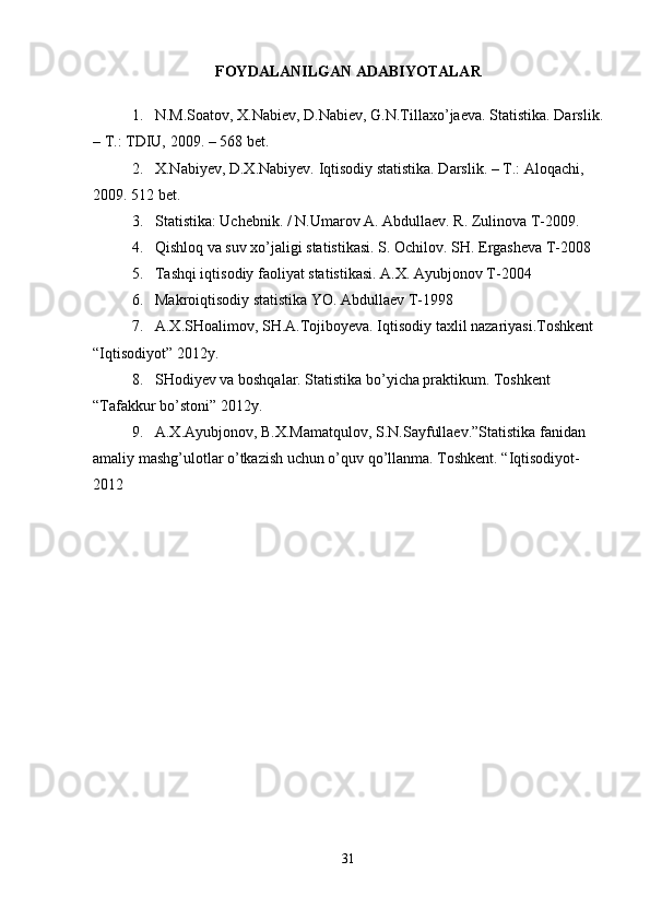 FOYDALANILGAN ADABIYOTALAR
1. N.M.Soatov, X.Nabiev, D.Nabiev, G.N.Tillaxo’jaeva. Statistika.  Darslik.
– T.: TDIU,  2009.   – 568 bet.
2. X.Nabiyev, D.X.Nabiyev. Iqtisodiy statistika. Darslik. – T.: Aloqachi, 
2009. 512 bet.
3. Statistika: Uchebnik. / N.Umarov A. Abdullaev. R. Zulinova T-2009.
4. Qishloq va suv xo’jaligi statistikasi. S. Ochilov. SH. Ergasheva T-2008
5. Tashqi iqtisodiy faoliyat statistikasi. A.X. Ayubjonov T-2004
6. Makroiqtisodiy statistika YO. Abdullaev T-1998
7. A.X.SHoalimov, SH.A.Tojiboyeva. Iqtisodiy taxlil nazariyasi.Toshkent 
“Iqtisodiyot” 2012y.
8. SHodiyev va boshqalar. Statistika bo’yicha praktikum. Toshkent 
“Tafakkur bo’stoni” 2012y.
9. A.X.Ayubjonov, B.X.Mamatqulov, S.N.Sayfullaev.”Statistika fanidan 
amaliy mashg’ulotlar o’tkazish uchun o’quv qo’llanma. Toshkent. “Iqtisodiyot-
2012
31 