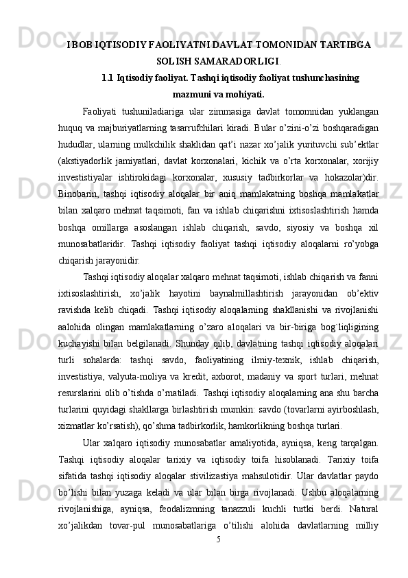I BOB IQTISODIY FAOLIYATNI DAVLAT TOMONIDAN TARTIBGA
SOLISH SAMARADORLIGI .
1.1 Iqtisodiy faoliyat. Tashqi iqtisodiy faoliyat tushunchasining
mazmuni va mohiyati.
Faoliyati   tushuniladiariga   ular   zimmasiga   davlat   tomomnidan   yuklangan
huquq va majburiyatlarning tasarrufchilari kiradi. Bular o’zini-o’zi boshqaradigan
hududlar,   ularning  mulkchilik  shaklidan   qat’i   nazar   xo’jalik  yurituvchi   sub’ektlar
(akstiyadorlik   jamiyatlari,   davlat   korxonalari,   kichik   va   o’rta   korxonalar,   xorijiy
investistiyalar   ishtirokidagi   korxonalar,   xususiy   tadbirkorlar   va   hokazolar)dir.
Binobarin,   tashqi   iqtisodiy   aloqalar   bir   aniq   mamlakatning   boshqa   mamlakatlar
bilan   xalqaro   mehnat   taqsimoti,   fan   va   ishlab   chiqarishni   ixtisoslashtirish   hamda
boshqa   omillarga   asoslangan   ishlab   chiqarish,   savdo,   siyosiy   va   boshqa   xil
munosabatlaridir.   Tashqi   iqtisodiy   faoliyat   tashqi   iqtisodiy   aloqalarni   ro’yobga
chiqarish jarayonidir. 
Tashqi iqtisodiy aloqalar xalqaro mehnat taqsimoti, ishlab chiqarish va fanni
ixtisoslashtirish,   xo’jalik   hayotini   baynalmillashtirish   jarayonidan   ob’ektiv
ravishda   kelib   chiqadi.   Tashqi   iqtisodiy   aloqalarning   shakllanishi   va   rivojlanishi
aalohida   olingan   mamlakatlarning   o’zaro   aloqalari   va   bir-biriga   bog`liqligining
kuchayishi   bilan   belgilanadi.   Shunday   qilib,   davlatning   tashqi   iqtisodiy   aloqalari
turli   sohalarda:   tashqi   savdo,   faoliyatining   ilmiy-texnik,   ishlab   chiqarish,
investistiya,   valyuta-moliya   va   kredit,   axborot,   madaniy   va   sport   turlari,   mehnat
resurslarini olib o’tishda o’rnatiladi. Tashqi  iqtisodiy aloqalarning ana shu barcha
turlarini quyidagi shakllarga birlashtirish mumkin: savdo (tovarlarni ayirboshlash,
xizmatlar ko’rsatish), qo’shma tadbirkorlik, hamkorlikning boshqa turlari. 
Ular   xalqaro   iqtisodiy   munosabatlar   amaliyotida,   ayniqsa,   keng   tarqalgan.
Tashqi   iqtisodiy   aloqalar   tarixiy   va   iqtisodiy   toifa   hisoblanadi.   Tarixiy   toifa
sifatida   tashqi   iqtisodiy   aloqalar   stivilizastiya   mahsulotidir.   Ular   davlatlar   paydo
bo’lishi   bilan   yuzaga   keladi   va   ular   bilan   birga   rivojlanadi.   Ushbu   aloqalarning
rivojlanishiga,   ayniqsa,   feodalizmning   tanazzuli   kuchli   turtki   berdi.   Natural
xo’jalikdan   tovar-pul   munosabatlariga   o’tilishi   alohida   davlatlarning   milliy
5 