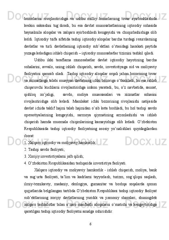 bozorlarini   rivojlantirishga   va   ushbu   milliy   bozorlarning   tovar   ayirboshlashida
keskin   sakrashni   tug`diradi,   bu   esa   davlat   munosabatlarining   iqtisodiy   sohasida
baynalmila   aloqalar   va   xalqaro   ayirboshlash   kengayishi   va   chuqurlashishiga   olib
keldi. Iqtisodiy toifa sifatida tashqi iqtisodiy aloqalar barcha turdagi resurslarning
davlatlar   va   turli   davlatlarning   iqtisodiy   sub’ektlari   o’rtasidagi   harakati   paytida
yuzaga keladigan ishlab chiqarish – iqtisodiy munosabatlar tizimini tashkil qiladi. 
Ushbu   ikki   taraflama   munosabatlar   davlat   iqtisodiy   hayotining   barcha
sohalarini,   avvalo,   uning   ishlab   chiqarish,   savdo,   investistiyaga   oid   va   moliyaviy
faoliyatini   qamrab   oladi.     Tashqi   iqtisodiy   aloqalar   orqali   jahon   bozorining   tovar
va xizmatlarga talabi muayyan davlatning ichki bozoriga o’tkaziladi, bu esa ishlab
chiqaruvchi   kuchlarni   rivojlantirishga   imkon   yaratadi,   bu,   o’z   navbatida,   sanoat,
qishloq   xo’jaligi,     savdo,   moliya   muassasalari   va   xizmatlar   sohasini
rivojlantirishga   olib   keladi.   Mamlakat   ichki   bozorining   rivojlanishi   natijasida
davlat ichida taklif hajmi  talab hajmidan o’sib keta boshladi, bu hol  tashqi  savdo
operastiyalarining   kengayishi,   sarmoya   qiymatining   arzonlashishi   va   ishlab
chiqarish   hamda   muomala   chiqimlarining   kamayishiga   olib   keladi.   O’zbekiston
Respublikasida   tashqi   iqtisodiy   faoliyatning   asosiy   yo’nalishlari   quyidagilardan
iborat: 
1. Xalqaro iqtisodiy va moliyaviy hamkorlik;
2. Tashqi savdo faoliyati; 
3. Xorijiy investistiyalarni jalb qilish; 
4. O’zbekiston Respublikasidan tashqarida investistiya faoliyati. 
Xalqaro   iqtisodiy   va   moliyaviy   hamkorlik   -   ishlab   chiqarish,   moliya,   bank
va   sug`urta   faoliyati,   ta’lim   va   kadrlarni   tayyorlash,   turizm,   sog`qliqni   saqlash,
ilmiy-texnikaviy,   madaniy,   ekologiya,   gumanitar   va   boshqa   soqalarda   qonun
qujjatlarida belgilangan tartibda O’zbekiston Respublikasi tashqi iqtisodiy faoliyat
sub’ektlarining   xorijiy   davlatlarning   yuridik   va   jismoniy   shaxslari,   shuningdek
xalqaro   tashkilotlar   bilan   o’zaro   manfaatli   aloqalarni   o’rnatishi   va   kengaytirishga
qaratilgan tashqi iqtisodiy faoliyatni amalga oshirishdir. 
6 