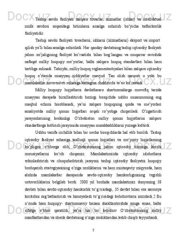 Tashqi   savdo   faoliyati   xalqaro   tovarlar,   xizmatlar   (ishlar)   va   intellektual
mulk   savdosi   soqasidagi   bitimlarni   amalga   oshirish   bo’yicha   tadbirkorlik
faoliyatidir.
Tashqi   savdo   faoliyati   tovarlarni,   ishlarni   (xizmatlarni)   eksport   va   import  
qilish yo’li bilan amalga oshiriladi. Har qanday davlatning tashqi iqtisodiy faoliyati
jahon   xo’jaligining   faoliyat   ko’rsatishi   bilan   bog`langan   va   muqarrar   ravishda
nafaqat   milliy   huquqiy   me’yorlar,   balki   xalqaro   huquq   standartlari   bilan   ham
tartibga solinadi. Tabiiyki, milliy huquq reglamentastiyalari bilan xalqaro iqtisodiy
huquq   o’rtasida   muayyan   ziddiyatlar   mavjud.   Tan   olish   zarurati   u   yoki   bu
mamlakatlar suvereniteti sohasiga kattagina cheklovchi ta’sir ko’rsatadi. 
Milliy   huquqiy   hujjatlarni   davlatlararo   shartnomalarga   muvofiq   tarzda
muayyan   darajada   birxillashtirish   hozirgi   bosqichda   ushbu   muammoning   eng
maqbul   echimi   hisoblanadi,   ya’ni   xalqaro   huquqning   qoida   va   me’yorlari
amaliyotda   milliy   qonun   hujjatlari   orqali   ro’yobga   chiqariladi.   O’zgartirish
jarayonlarining   keskinligi   O’zbekiston   milliy   qonun   hujjatlarini   xalqaro
stnadartlarga keltirish jarayonida muayyan murakkabliklarni yuzaga keltirdi. 
Ushbu   vazifa  izchillik   bilan  bir   necha   bosqichlarda   hal   etib  borildi.  Tashqi
iqtisodiy   faoliyat   sohasiga   taalluqli   qonun   hujjatlari   va   me’yoriy   hujjatlarning
ko’pligini   e’tiborga   olib,   O’zbekistonning   jahon   iqtisodiy   tizimiga   kirishi
xususiyatlarini   ko’rib   chiqamiz.   Mamlakatimizda   iqtisodiy   islohotlarni
erkinlashtirish   va   chuqurlashtirish   jarayoni   tashqi   iqtisodiy   faoliyatni   huquqiy
boshqarish strategiyasining o’ziga xosliklarini va ham mintaqaviy miqyosda, ham
alohida   mamlakatlar   darajasida   savdo-iqtisodiy   hamkorliginining   tegishli
ustuvorliklarini   belgilab   berdi.   2000   yil   boshida   mamlakatimiz   dunyoning   38
davlati bilan savdo-iqtisodiy hamkorlik to’g`risidagi, 35 davlat  bilan esa sarmoya
kiritishni   rag`batlantirish   va   himoyalash   to’g`risidagi   kelishuvlarni   imzoladi.2   Bu
o’rinda   ham   huquqiy-   shartnomaviy   bazani   shakllantirishda   songa   emas,   balki
sifatga   e’tibor   qaratildi,   ya’ni   har   bir   kelishuv   O’zbekistonning   milliy
manfaatlaridan va sherik davlatning o’ziga xosliklaridan kelib chiqib tayyorlandi. 
7 