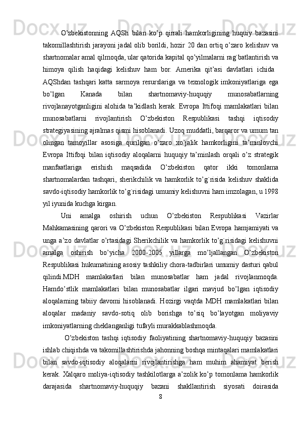 O’zbekistonning   AQSh   bilan   ko’p   qirrali   hamkorligining   huquiy   bazasini
takomillashtirish jarayoni jadal olib borildi, hozir 20 dan ortiq o’zaro kelishuv va
shartnomalar amal qilmoqda, ular qatorida kapital qo’yilmalarni rag`batlantirish va
himoya   qilish   haqidagi   kelishuv   ham   bor.   Amerika   qit’asi   davlatlari   ichida  
AQShdan   tashqari   katta   sarmoya   resurslariga   va   texnologik   imkoniyatlariga   ega
bo’lgan   Kanada   bilan   shartnomaviy-huquqiy   munosabatlarning
rivojlanayotganligini   alohida   ta’kidlash   kerak.   Evropa   Ittifoqi   mamlakatlari   bilan
munosabatlarni   rivojlantirish   O’zbekiston   Respublikasi   tashqi   iqtisodiy
strategiyasining ajralmas qismi hisoblanadi. Uzoq muddatli, barqaror va umum tan
olingan   tamoyillar   asosiga   qurilgan   o’zaro   xo’jalik   hamkorligini   ta’minlovchi
Evropa   Ittifoqi   bilan   iqtisodiy   aloqalarni   huquqiy   ta’minlash   orqali   o’z   strategik
manfaatlariga   erishish   maqsadida   O’zbekiston   qator   ikki   tomonlama
shartnomalardan   tashqari,   sherikchilik   va   hamkorlik   to’g`risida   kelishuv   shaklida
savdo-iqtisodiy hamkorlik to’g`risidagi umumiy kelishuvni ham imzolagan, u 1998
yil iyunida kuchga kirgan. 
Uni   amalga   oshirish   uchun   O’zbekiston   Respublikasi   Vazirlar
Mahkamasining  qarori  va O’zbekiston Respublikasi  bilan Evropa hamjamiyati va
unga   a’zo   davlatlar   o’rtasidagi   Sherikchilik   va   hamkorlik   to’g`risidagi   kelishuvni
amalga   oshirish   bo’yicha   2000-2005   yillarga   mo’ljallangan   O’zbekiston
Respublikasi hukumatining asosiy tashkiliy chora-tadbirlari umumiy dasturi qabul
qilindi.MDH   mamlakatlari   bilan   munosabatlar   ham   jadal   rivojlanmoqda.
Hamdo’stlik   mamlakatlari   bilan   munosabatlar   ilgari   mavjud   bo’lgan   iqtisodiy
aloqalarning   tabiiy   davomi   hisoblanadi.   Hozirgi   vaqtda   MDH   mamlakatlari   bilan
aloqalar   madaniy   savdo-sotiq   olib   borishga   to’siq   bo’layotgan   moliyaviy
imkoniyatlarning cheklanganligi tufayli murakkablashmoqda. 
O’zbekiston   tashqi   iqtisodiy   faoliyatining   shartnomaviy-huquqiy   bazasini
ishlab chiqishda va takomillashtirishda jahonning boshqa mintaqalari mamlakatlari
bilan   savdo-iqtisodiy   aloqalarni   rivojlantirishga   ham   muhim   ahamiyat   berish
kerak. Xalqaro moliya-iqtisodiy tashkilotlarga a’zolik ko’p tomonlama hamkorlik
darajasida   shartnomaviy-huquqiy   bazani   shakllantirish   siyosati   doirasida
8 