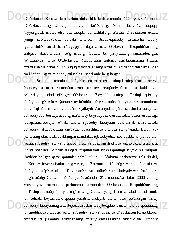 O’zbekiston   Respublikasi   uchun   dolzarblik   kasb   etmoqda.   1994   yildan   boshlab
O’zbekistonning   Umumjahon   savdo   tashkilotiga   kirishi   bo’yicha   huquqiy
tayyorgarlik   ishlari   olib   borilmoqda,   bu   tashkilotga   a’zolik   O’zbekiston   uchun
yangi   imkoniyatlarni   ochishi   mumkin.   Savdo-iqtisodiy   hamkorlik   milliy
qonunchilik asosida ham huquqiy tartibga solinadi. O’zbekiston Respublikasining
xalqaro   shartnomalari   to’g`risida gi   Qonun   bu   jarayonning   samaradorligini‖
ta’minlayda,   unda   O’zbekiston   Respublikasi   xalqaro   shartnomalarini   tuzish,
uzaytirish va bekor qilish huquqiy vositalarining amal qilishida tegishli vazirliklar
va idorlarning vakolatlari, ixtisoslashuvlari aniq belgilangan. 
Bu   qonun   mamlakat   bo’yicha   umuman   tashqi   aloqalarning   shartnomaviy-
huquqiy   bazasini   rasmiylashtirish   sohasini   rivojlantirishga   olib   keldi.   90-
yillardayoq   qabul   qilingan   O’zbekiston   Respublikasining   ―Tashqi   iqtisodiy
faoliyat to’g`risidagi Qonuni mamlakatda tashqi iqtisodiy faoliyatni har tomonlama
muvofiqlashtirishda muhim o’rin egallaydi. Amaliyotning ko’rsatishicha, bu qonun
iqtisodiyotni   boshqarishning   ma’muriy-buyruqbozlik   usullaridan   bozor   usullariga
bosqichma-bosqich   o’tish,   tashqi   iqtisodiy   faoliyatni   boshqarish   sharoitlarida
iqtisodiy   islohotlarning   dastlabki   bosqichlarida   muhim   rol   o’ynadi.   Biroq   90-
yillarning ohirlarida boshlangan mamlakat iqtisodiyotini erkinlashtirish jarayonlari
tashqi iqtisodiy faoliyatni tashkil etish va boshqarish oldiga yangi-yangi talablarni
qo’ya boshladi. Bundan tashqari, respublikada ushbu qonunga u yoki bu darajada
daxldor   bo’lgan   qator   qonunlar   qabul   qilindi.   ―Valyuta   boshqaruvi   to’g`risida ,	
‖
―Xorijiy   investistiyalar   to’g`risida,   ―Bojxona   tarifi   to’g`risida,   ―Investistiya
faoliyati   to’g`risida ,   ―Tadbirkorlik   va   tadbirkorlar   faoliyatining   kafolatlari	
‖
to’g`risida gi   Qonunlar   shular   jumlasidandir.   Shu   munosabat   bilan   2000   yilning	
‖
may   oyida   mamlakat   parlamenti   tomonidan   O’zbekiston   Respublikasining
―Tashqi iqtisodiy faoliyat to’g`risida gi Qonuni yangi tahrirda qabul qilindi, unda	
‖
bu   sohada   keyinchalik   qonun   yaratish   faoliyati   uchun   asos   bo’ladigan   tashqi
iqtisodiy faoliyatning konsteptual asoslari aniq belgilab berildi. Ushbu qonunning
3- moddasiga muvofiq tashqi iqtisodiy faoliyat deganda O’zbekiston Respublikasi
yuridik   va   jismoniy   shaxslarining   xorijiy   davlatlarning   yuridik   va   jismoniy
9 