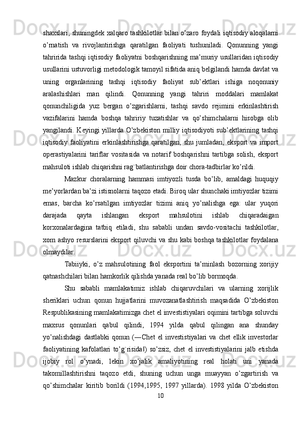 shaxslari, shuningdek xalqaro tashkilotlar bilan o’zaro foydali iqtisodiy aloqalarni
o’rnatish   va   rivojlantirishga   qaratilgan   faoliyati   tushuniladi.   Qonunning   yangi
tahririda tashqi iqtisodiy faoliyatni boshqarishning ma’muriy usullaridan iqtisodiy
usullarini ustuvorligi metodologik tamoyil sifatida aniq belgilandi hamda davlat va
uning   organlarining   tashqi   iqtisodiy   faoliyat   sub’ektlari   ishiga   noqonuniy
aralashishlari   man   qilindi.   Qonunning   yangi   tahriri   moddalari   mamlakat
qonunchiligida   yuz   bergan   o’zgarishlarni,   tashqi   savdo   rejimini   erkinlashtirish
vazifalarini   hamda   boshqa   tahririy   tuzatishlar   va   qo’shimchalarni   hisobga   olib
yangilandi. Keyingi yillarda O’zbekiston milliy iqtisodiyoti sub’ektlarining tashqi
iqtisodiy   faoliyatini   erkinlashtirishga   qaratilgan,   shu   jumladan,   eksport   va   import
operastiyalarini   tariflar   vositasida   va   notarif   boshqarishni   tartibga   solish,   eksport
mahsuloti ishlab chiqarishni rag`batlantirishga doir chora-tadbirlar ko’rildi. 
Mazkur   choralarning   hammasi   imtiyozli   tusda   bo’lib,   amaldagi   huquqiy
me’yorlardan ba’zi istisnolarni taqozo etadi. Biroq ular shunchaki imtiyozlar tizimi
emas,   barcha   ko’rsatilgan   imtiyozlar   tizimi   aniq   yo’nalishga   ega:   ular   yuqori
darajada   qayta   ishlangan   eksport   mahsulotini   ishlab   chiqaradaigan
korxonalardagina   tatbiq   etiladi,   shu   sababli   undan   savdo-vositachi   tashkilotlar,
xom ashyo resurslarini eksport qiluvchi va shu kabi boshqa tashkilotlar foydalana
olmaydilar. 
Tabiiyki,   o’z   mahsulotining   faol   eksportini   ta’minlash   bozorning   xorijiy
qatnashchilari bilan hamkorlik qilishda yanada real bo’lib bormoqda. 
Shu   sababli   mamlakatimiz   ishlab   chiqaruvchilari   va   ularning   xorijlik
sheriklari   uchun   qonun   hujjatlarini   muvozanatlashtirish   maqsadida   O’zbekiston
Respublikasining mamlakatimizga chet el investistiyalari oqimini tartibga soluvchi
maxsus   qonunlari   qabul   qilindi,   1994   yilda   qabul   qilingan   ana   shunday
yo’nalishdagi   dastlabki   qonun   (―Chet   el   investistiyalari   va   chet   ellik   investorlar
faoliyatining   kafolatlari   to’g`risida )   so’zsiz,   chet   el   investistiyalarini   jalb   etishda‖
ijobiy   rol   o’ynadi,   lekin   xo’jalik   amaliyotining   real   holati   uni   yanada
takomillashtirishni   taqozo   etdi,   shuning   uchun   unga   muayyan   o’zgartirish   va
qo’shimchalar   kiritib   borildi   (1994,1995,   1997   yillarda).   1998   yilda   O’zbekiston
10 