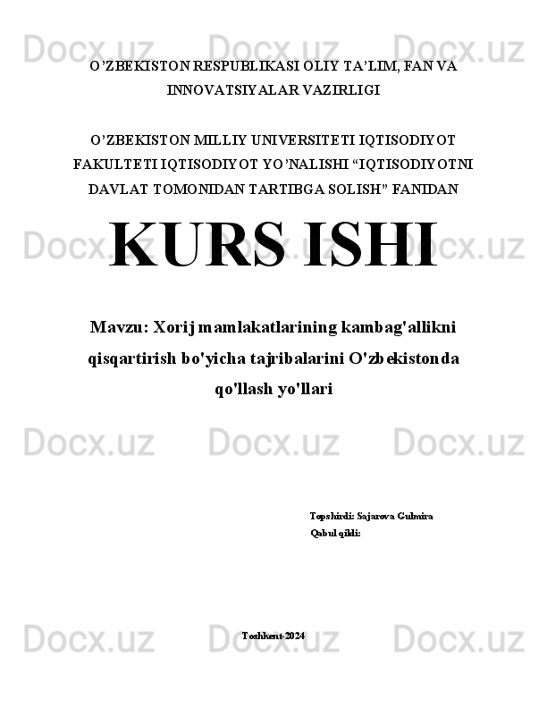 O’ZBEKISTON RESPUBLIKASI OLIY TA’LIM, FAN VA
INNOVATSIYALAR VAZIRLIGI
O’ZBEKISTON MILLIY UNIVERSITETI IQTISODIYOT
FAKULTETI IQTISODIYOT YO’NALISHI “IQTISODIYOTNI
DAVLAT TOMONIDAN TARTIBGA SOLISH” FANIDAN 
KURS ISHI
Mavzu: Xorij mamlakatlarining kambag'allikni
qisqartirish bo'yicha tajribalarini O'zbekistonda
qo'llash yo'llari
                                                                                                    Topshirdi: Sajarova Gulmira
                                                                                                    Qabul qildi: 
                                                                  
Toshkent-2024 