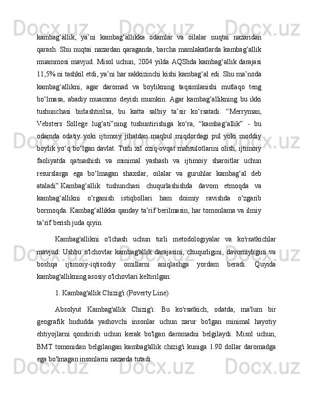kambag‘allik,   ya’ni   kambag‘allikka   odamlar   va   oilalar   nuqtai   nazaridan
qarash.   Shu   nuqtai   nazardan   qaraganda,   barcha   mamlakatlarda   kambag‘allik
muammosi   mavjud. Misol  uchun,  2004  yilda  AQShda  kambag‘allik darajasi
11,5% ni tashkil etdi, ya’ni har sakkizinchi kishi kambag‘al edi. Shu ma’noda
kambag‘allikni,   agar   daromad   va   boylikning   taqsimlanishi   mutlaqo   teng
bo‘lmasa,   abadiy   muammo   deyish   mumkin.   Agar   kambag‘allikning   bu   ikki
tushunchasi   birlashtirilsa,   bu   katta   salbiy   ta’sir   ko‘rsatadi.   “Merryman,
Vebsters   Sollege   lug‘ati”ning   tushuntirishiga   ko‘ra,   “kambag‘allik”   -   bu
odamda   odatiy   yoki   ijtimoiy   jihatdan   maqbul   miqdordagi   pul   yoki   moddiy
boylik yo‘q bo‘lgan davlat. Turli xil oziq-ovqat mahsulotlarini olish, ijtimoiy
faoliyatda   qatnashish   va   minimal   yashash   va   ijtimoiy   sharoitlar   uchun
resurslarga   ega   bo‘lmagan   shaxslar,   oilalar   va   guruhlar   kambag‘al   deb
ataladi”.Kambag‘allik   tushunchasi   chuqurlashishda   davom   etmoqda   va
kambag‘allikni   o‘rganish   istiqbollari   ham   doimiy   ravishda   o‘zgarib
bormoqda. Kambag‘allikka qanday ta’rif berilmasin, har tomonlama va ilmiy
ta’rif berish juda qiyin. 
Kambag'allikni   o'lchash   uchun   turli   metodologiyalar   va   ko'rsatkichlar
mavjud.   Ushbu   o'lchovlar   kambag'allik   darajasini,   chuqurligini,   davomiyligini   va
boshqa   ijtimoiy-iqtisodiy   omillarni   aniqlashga   yordam   beradi.   Quyida
kambag'allikning asosiy o'lchovlari keltirilgan:
1. Kambag'allik Chizig'i (Poverty Line)
Absolyut   Kambag'allik   Chizig'i:   Bu   ko'rsatkich,   odatda,   ma'lum   bir
geografik   hududda   yashovchi   insonlar   uchun   zarur   bo'lgan   minimal   hayotiy
ehtiyojlarni   qondirish   uchun   kerak   bo'lgan   daromadni   belgilaydi.   Misol   uchun,
BMT   tomonidan   belgilangan   kambag'allik   chizig'i   kuniga   1.90   dollar   daromadga
ega bo'lmagan insonlarni nazarda tutadi. 