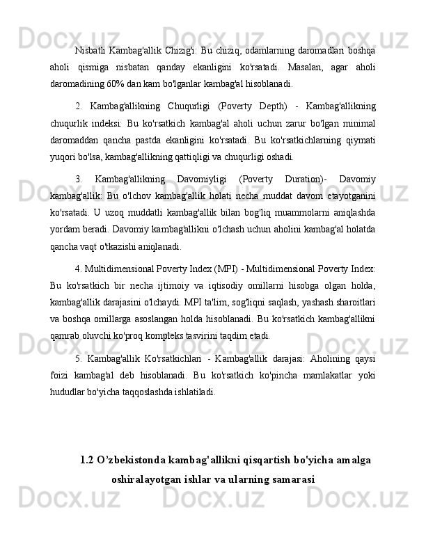 Nisbatli Kambag'allik Chizig'i: Bu chiziq, odamlarning daromadlari boshqa
aholi   qismiga   nisbatan   qanday   ekanligini   ko'rsatadi.   Masalan,   agar   aholi
daromadining 60% dan kam bo'lganlar kambag'al hisoblanadi.
2.   Kambag'allikning   Chuqurligi   (Poverty   Depth)   -   Kambag'allikning
chuqurlik   indeksi:   Bu   ko'rsatkich   kambag'al   aholi   uchun   zarur   bo'lgan   minimal
daromaddan   qancha   pastda   ekanligini   ko'rsatadi.   Bu   ko'rsatkichlarning   qiymati
yuqori bo'lsa, kambag'allikning qattiqligi va chuqurligi oshadi.
3.   Kambag'allikning   Davomiyligi   (Poverty   Duration)-   Davomiy
kambag'allik:   Bu   o'lchov   kambag'allik   holati   necha   muddat   davom   etayotganini
ko'rsatadi.   U   uzoq   muddatli   kambag'allik   bilan   bog'liq   muammolarni   aniqlashda
yordam beradi. Davomiy kambag'allikni o'lchash uchun aholini kambag'al holatda
qancha vaqt o'tkazishi aniqlanadi.
4. Multidimensional Poverty Index (MPI) - Multidimensional Poverty Index:
Bu   ko'rsatkich   bir   necha   ijtimoiy   va   iqtisodiy   omillarni   hisobga   olgan   holda,
kambag'allik darajasini o'lchaydi. MPI ta'lim, sog'liqni saqlash, yashash sharoitlari
va   boshqa   omillarga   asoslangan   holda   hisoblanadi.   Bu   ko'rsatkich   kambag'allikni
qamrab oluvchi ko'proq kompleks tasvirini taqdim etadi.
5.   Kambag'allik   Ko'rsatkichlari   -   Kambag'allik   darajasi:   Aholining   qaysi
foizi   kambag'al   deb   hisoblanadi.   Bu   ko'rsatkich   ko'pincha   mamlakatlar   yoki
hududlar bo'yicha taqqoslashda ishlatiladi.
1.2 O’zbekistonda kambag'allikni qisqartish bo'yicha amalga
oshiralayotgan ishlar va ularning samarasi 